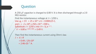 Question
A 250 F capacitor is charged to 6.00 V. It is then discharged through a 2.0
M resistor.
Find the instantaneous voltage at t = 1250 s.
Use q0 = CV = 25 x 10-6 x 6 = 0.000125 C,
and  = 2 x 106 x 250 x 10-6 =500 s.
Substitute t = 1250 s into V = V0 e -t / .
V = 6.00 e -1250 /500 = 0.49 V.
Then find the instantaneous current using Ohm’s law.
I = V / R
= 0.49 / 2.0106
= 2.4610 -7 A.
 