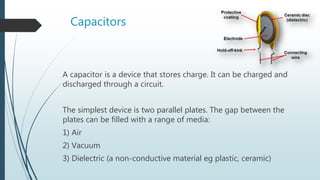Capacitors
A capacitor is a device that stores charge. It can be charged and
discharged through a circuit.
The simplest device is two parallel plates. The gap between the
plates can be filled with a range of media:
1) Air
2) Vacuum
3) Dielectric (a non-conductive material eg plastic, ceramic)
 