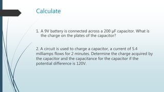 Calculate
1. A 9V battery is connected across a 200 μF capacitor. What is
the charge on the plates of the capacitor?
2. A circuit is used to charge a capacitor, a current of 5.4
milliamps flows for 2 minutes. Determine the charge acquired by
the capacitor and the capacitance for the capacitor if the
potential difference is 120V.
 