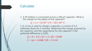 Calculate
1. A 9V battery is connected across a 200 μF capacitor. What is
the charge on the plates of the capacitor?
q = c.v = 2x 10-4 x 9 = 1.8 x 10-3 C
2. A circuit is used to charge a capacitor, a current of 5.4
milliamps flows for 2 minutes. Determine the charge acquired by
the capacitor and the capacitance for the capacitor if the
potential difference is 120V.
Q = It = 5.4 x 10-3 x 2 x 60 = 0.648
C = q/v = 0.648/ 120 = 5.4 mC
 