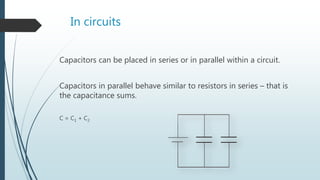 In circuits
Capacitors can be placed in series or in parallel within a circuit.
Capacitors in parallel behave similar to resistors in series – that is
the capacitance sums.
C = C1 + C2
 