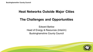 Buckinghamshire County Council
Heat Networks Outside Major Cities
The Challenges and Opportunities
Edward Barlow
Head of Energy & Resources (Interim)
Buckinghamshire County Council
 