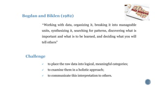Bogdan and Biklen (1982)
“Working with data, organizing it, breaking it into manageable
units, synthesizing it, searching for patterns, discovering what is
important and what is to be learned, and deciding what you will
tell others"
 to place the raw data into logical, meaningful categories;
 to examine them in a holistic approach;
 to communicate this interpretation to others.
Challenge
 