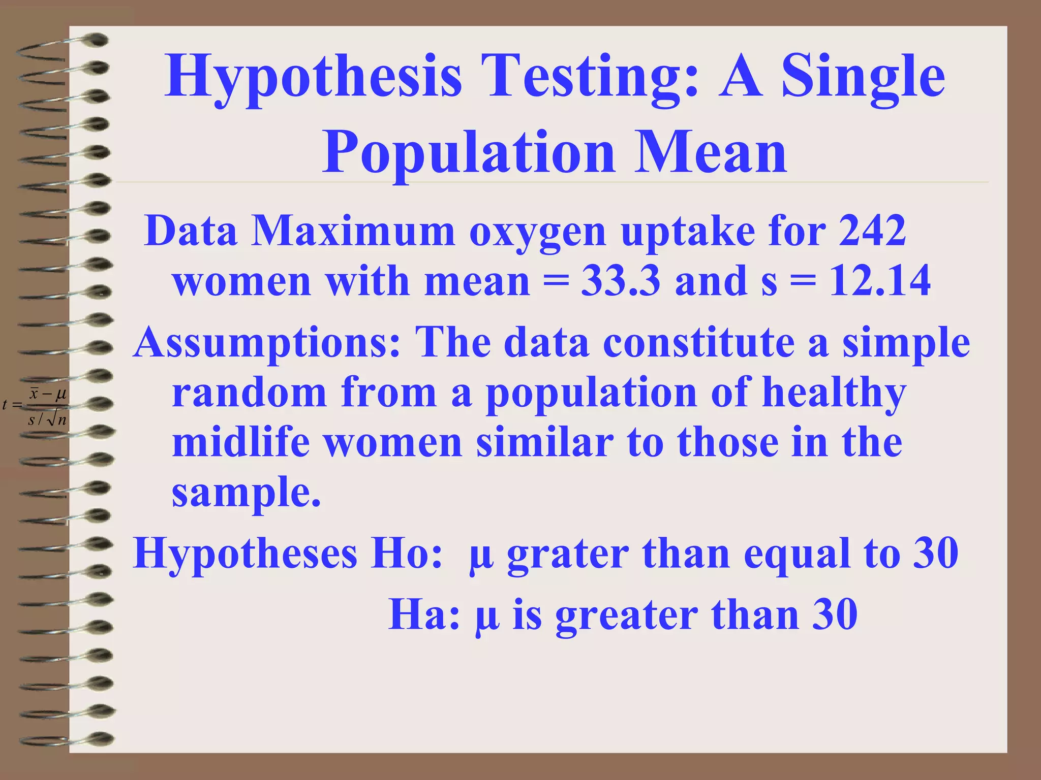 Hypothesis Testing: A Single
Population Mean
Data Maximum oxygen uptake for 242
women with mean = 33.3 and s = 12.14
Assumptions: The data constitute a simple
random from a population of healthy
midlife women similar to those in the
sample.
Hypotheses Ho: µ grater than equal to 30
Ha: µ is greater than 30
ns
x
t
/
µ−
=
 