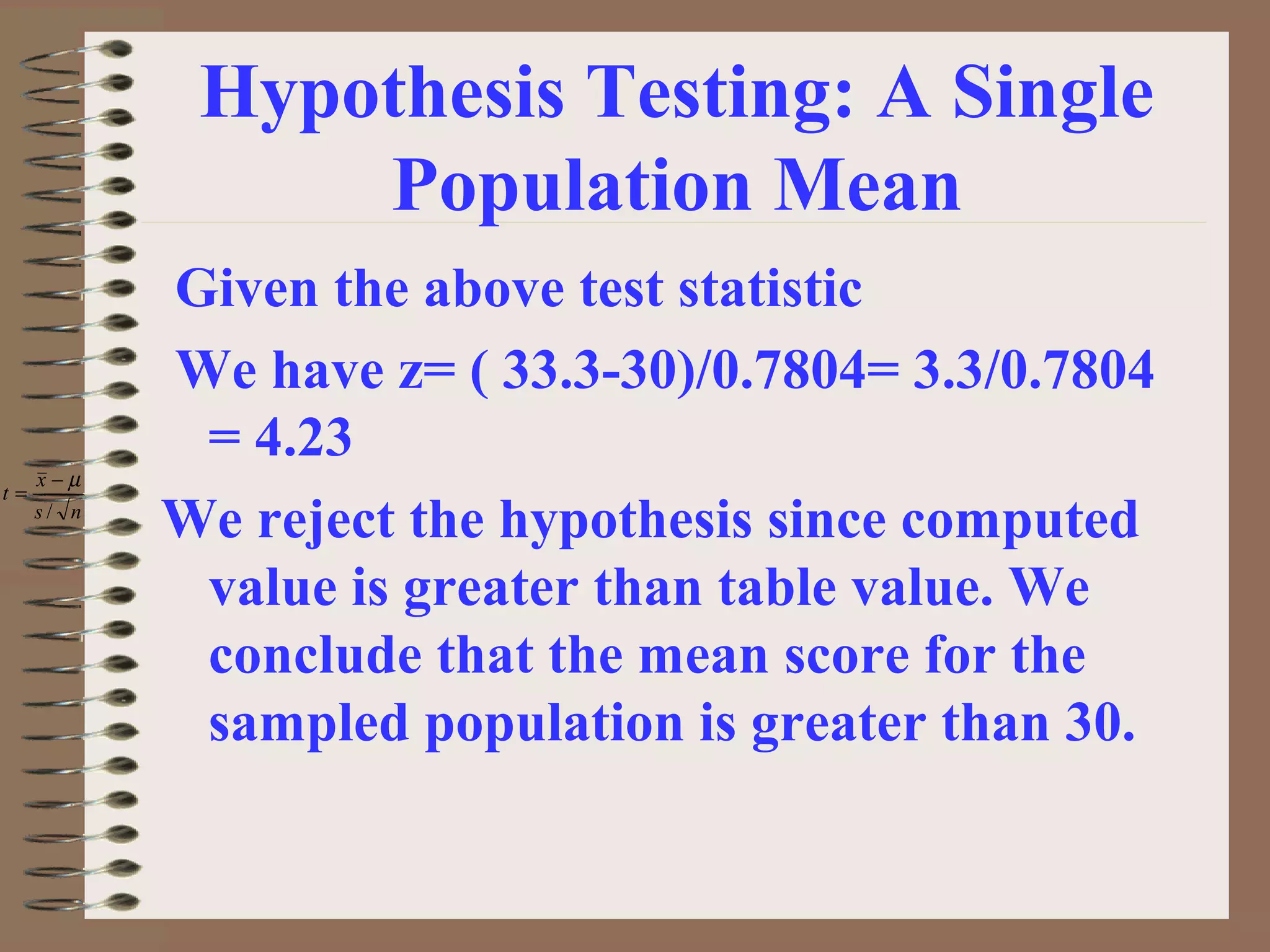 Hypothesis Testing: A Single
Population Mean
Given the above test statistic
We have z= ( 33.3-30)/0.7804= 3.3/0.7804
= 4.23
We reject the hypothesis since computed
value is greater than table value. We
conclude that the mean score for the
sampled population is greater than 30.
ns
x
t
/
µ−
=
 