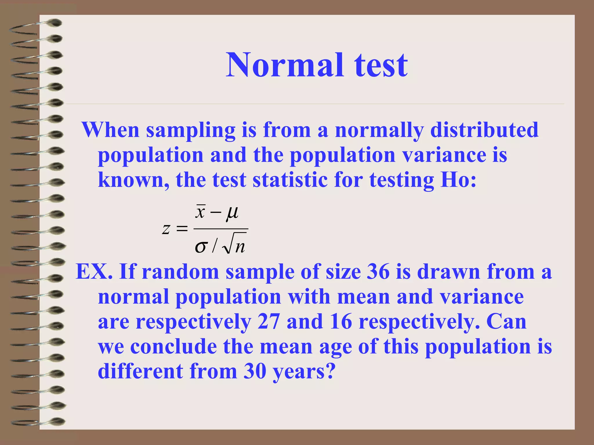 Normal test
When sampling is from a normally distributed
population and the population variance is
known, the test statistic for testing Ho:
EX. If random sample of size 36 is drawn from a
normal population with mean and variance
are respectively 27 and 16 respectively. Can
we conclude the mean age of this population is
different from 30 years?
n
x
z
/σ
µ−
=
 