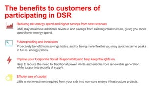 Reducing net energy spend and higher savings from new revenues
DSR may maximise additional revenue and savings from existing infrastructure, giving you more
control over energy spend.
Future proofing and innovation
Proactively benefit from savings today, and by being more flexible you may avoid extreme peaks
in future energy prices.
Improve your Corporate Social Responsibility and help keep the lights on
Help to reduce the need for traditional power plants and enable more renewable generation,
while supporting security of supply.
Efficient use of capital
Little or no investment required from your side into non-core energy infrastructure projects.
The benefits to customers of
participating in DSR
 