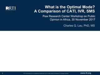 www.rti.orgRTI International is a registered trademark and a trade name of Research Triangle Institute.
What is the Optimal Mode?
A Comparison of CATI, IVR, SMS
Pew Research Center Workshop on Public
Opinion in Africa, 30 November 2017
Charles Q. Lau, PhD, MS
1
 