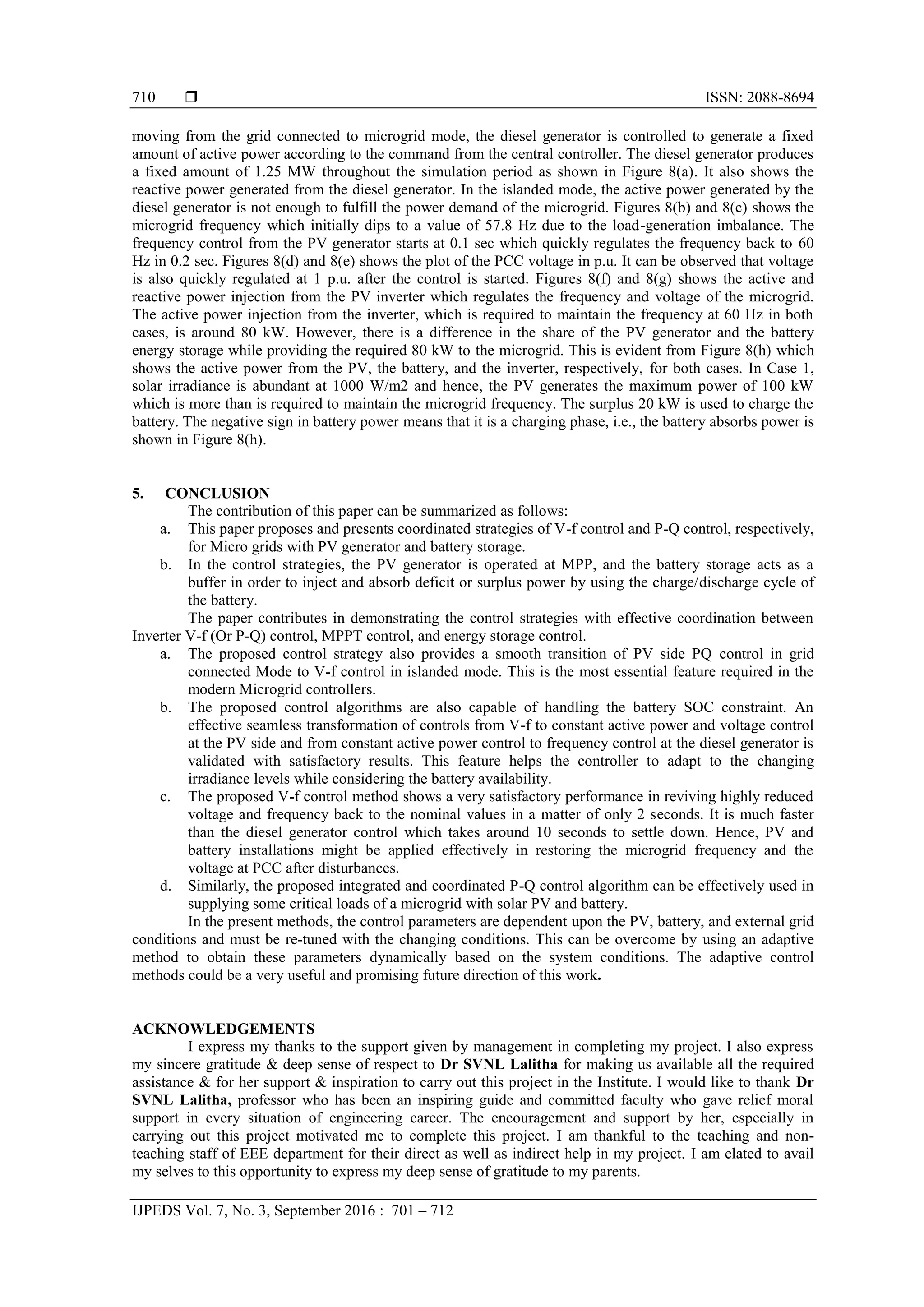  ISSN: 2088-8694
IJPEDS Vol. 7, No. 3, September 2016 : 701 – 712
710
moving from the grid connected to microgrid mode, the diesel generator is controlled to generate a fixed
amount of active power according to the command from the central controller. The diesel generator produces
a fixed amount of 1.25 MW throughout the simulation period as shown in Figure 8(a). It also shows the
reactive power generated from the diesel generator. In the islanded mode, the active power generated by the
diesel generator is not enough to fulfill the power demand of the microgrid. Figures 8(b) and 8(c) shows the
microgrid frequency which initially dips to a value of 57.8 Hz due to the load-generation imbalance. The
frequency control from the PV generator starts at 0.1 sec which quickly regulates the frequency back to 60
Hz in 0.2 sec. Figures 8(d) and 8(e) shows the plot of the PCC voltage in p.u. It can be observed that voltage
is also quickly regulated at 1 p.u. after the control is started. Figures 8(f) and 8(g) shows the active and
reactive power injection from the PV inverter which regulates the frequency and voltage of the microgrid.
The active power injection from the inverter, which is required to maintain the frequency at 60 Hz in both
cases, is around 80 kW. However, there is a difference in the share of the PV generator and the battery
energy storage while providing the required 80 kW to the microgrid. This is evident from Figure 8(h) which
shows the active power from the PV, the battery, and the inverter, respectively, for both cases. In Case 1,
solar irradiance is abundant at 1000 W/m2 and hence, the PV generates the maximum power of 100 kW
which is more than is required to maintain the microgrid frequency. The surplus 20 kW is used to charge the
battery. The negative sign in battery power means that it is a charging phase, i.e., the battery absorbs power is
shown in Figure 8(h).
5. CONCLUSION
The contribution of this paper can be summarized as follows:
a. This paper proposes and presents coordinated strategies of V-f control and P-Q control, respectively,
for Micro grids with PV generator and battery storage.
b. In the control strategies, the PV generator is operated at MPP, and the battery storage acts as a
buffer in order to inject and absorb deficit or surplus power by using the charge/discharge cycle of
the battery.
The paper contributes in demonstrating the control strategies with effective coordination between
Inverter V-f (Or P-Q) control, MPPT control, and energy storage control.
a. The proposed control strategy also provides a smooth transition of PV side PQ control in grid
connected Mode to V-f control in islanded mode. This is the most essential feature required in the
modern Microgrid controllers.
b. The proposed control algorithms are also capable of handling the battery SOC constraint. An
effective seamless transformation of controls from V-f to constant active power and voltage control
at the PV side and from constant active power control to frequency control at the diesel generator is
validated with satisfactory results. This feature helps the controller to adapt to the changing
irradiance levels while considering the battery availability.
c. The proposed V-f control method shows a very satisfactory performance in reviving highly reduced
voltage and frequency back to the nominal values in a matter of only 2 seconds. It is much faster
than the diesel generator control which takes around 10 seconds to settle down. Hence, PV and
battery installations might be applied effectively in restoring the microgrid frequency and the
voltage at PCC after disturbances.
d. Similarly, the proposed integrated and coordinated P-Q control algorithm can be effectively used in
supplying some critical loads of a microgrid with solar PV and battery.
In the present methods, the control parameters are dependent upon the PV, battery, and external grid
conditions and must be re-tuned with the changing conditions. This can be overcome by using an adaptive
method to obtain these parameters dynamically based on the system conditions. The adaptive control
methods could be a very useful and promising future direction of this work.
ACKNOWLEDGEMENTS
I express my thanks to the support given by management in completing my project. I also express
my sincere gratitude & deep sense of respect to Dr SVNL Lalitha for making us available all the required
assistance & for her support & inspiration to carry out this project in the Institute. I would like to thank Dr
SVNL Lalitha, professor who has been an inspiring guide and committed faculty who gave relief moral
support in every situation of engineering career. The encouragement and support by her, especially in
carrying out this project motivated me to complete this project. I am thankful to the teaching and non-
teaching staff of EEE department for their direct as well as indirect help in my project. I am elated to avail
my selves to this opportunity to express my deep sense of gratitude to my parents.
 