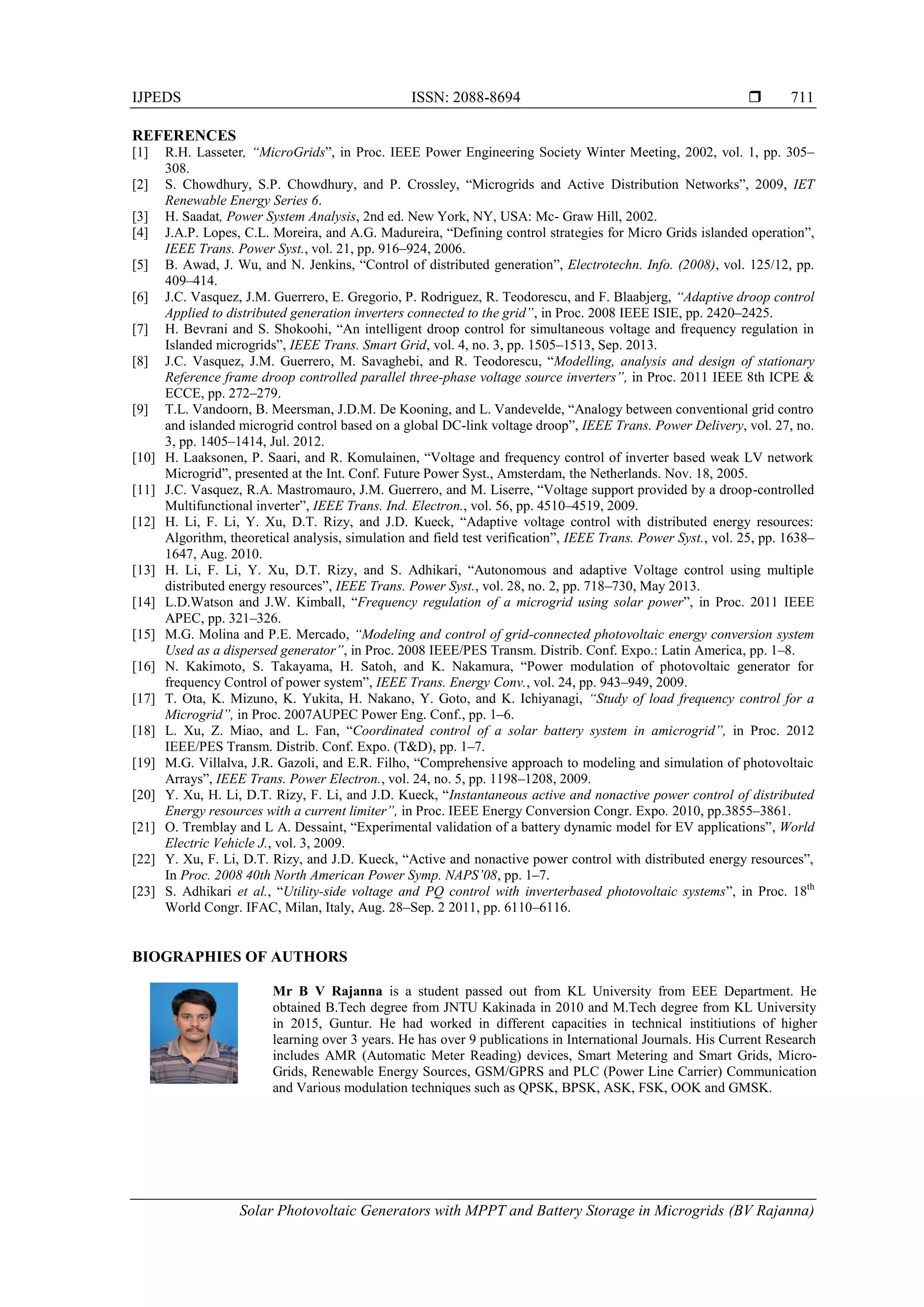 IJPEDS ISSN: 2088-8694 
Solar Photovoltaic Generators with MPPT and Battery Storage in Microgrids (BV Rajanna)
711
REFERENCES
[1] R.H. Lasseter, “MicroGrids”, in Proc. IEEE Power Engineering Society Winter Meeting, 2002, vol. 1, pp. 305–
308.
[2] S. Chowdhury, S.P. Chowdhury, and P. Crossley, “Microgrids and Active Distribution Networks”, 2009, IET
Renewable Energy Series 6.
[3] H. Saadat, Power System Analysis, 2nd ed. New York, NY, USA: Mc- Graw Hill, 2002.
[4] J.A.P. Lopes, C.L. Moreira, and A.G. Madureira, “Defining control strategies for Micro Grids islanded operation”,
IEEE Trans. Power Syst., vol. 21, pp. 916–924, 2006.
[5] B. Awad, J. Wu, and N. Jenkins, “Control of distributed generation”, Electrotechn. Info. (2008), vol. 125/12, pp.
409–414.
[6] J.C. Vasquez, J.M. Guerrero, E. Gregorio, P. Rodriguez, R. Teodorescu, and F. Blaabjerg, “Adaptive droop control
Applied to distributed generation inverters connected to the grid”, in Proc. 2008 IEEE ISIE, pp. 2420–2425.
[7] H. Bevrani and S. Shokoohi, “An intelligent droop control for simultaneous voltage and frequency regulation in
Islanded microgrids”, IEEE Trans. Smart Grid, vol. 4, no. 3, pp. 1505–1513, Sep. 2013.
[8] J.C. Vasquez, J.M. Guerrero, M. Savaghebi, and R. Teodorescu, “Modelling, analysis and design of stationary
Reference frame droop controlled parallel three-phase voltage source inverters”, in Proc. 2011 IEEE 8th ICPE &
ECCE, pp. 272–279.
[9] T.L. Vandoorn, B. Meersman, J.D.M. De Kooning, and L. Vandevelde, “Analogy between conventional grid contro
and islanded microgrid control based on a global DC-link voltage droop”, IEEE Trans. Power Delivery, vol. 27, no.
3, pp. 1405–1414, Jul. 2012.
[10] H. Laaksonen, P. Saari, and R. Komulainen, “Voltage and frequency control of inverter based weak LV network
Microgrid”, presented at the Int. Conf. Future Power Syst., Amsterdam, the Netherlands. Nov. 18, 2005.
[11] J.C. Vasquez, R.A. Mastromauro, J.M. Guerrero, and M. Liserre, “Voltage support provided by a droop-controlled
Multifunctional inverter”, IEEE Trans. Ind. Electron., vol. 56, pp. 4510–4519, 2009.
[12] H. Li, F. Li, Y. Xu, D.T. Rizy, and J.D. Kueck, “Adaptive voltage control with distributed energy resources:
Algorithm, theoretical analysis, simulation and field test verification”, IEEE Trans. Power Syst., vol. 25, pp. 1638–
1647, Aug. 2010.
[13] H. Li, F. Li, Y. Xu, D.T. Rizy, and S. Adhikari, “Autonomous and adaptive Voltage control using multiple
distributed energy resources”, IEEE Trans. Power Syst., vol. 28, no. 2, pp. 718–730, May 2013.
[14] L.D.Watson and J.W. Kimball, “Frequency regulation of a microgrid using solar power”, in Proc. 2011 IEEE
APEC, pp. 321–326.
[15] M.G. Molina and P.E. Mercado, “Modeling and control of grid-connected photovoltaic energy conversion system
Used as a dispersed generator”, in Proc. 2008 IEEE/PES Transm. Distrib. Conf. Expo.: Latin America, pp. 1–8.
[16] N. Kakimoto, S. Takayama, H. Satoh, and K. Nakamura, “Power modulation of photovoltaic generator for
frequency Control of power system”, IEEE Trans. Energy Conv., vol. 24, pp. 943–949, 2009.
[17] T. Ota, K. Mizuno, K. Yukita, H. Nakano, Y. Goto, and K. Ichiyanagi, “Study of load frequency control for a
Microgrid”, in Proc. 2007AUPEC Power Eng. Conf., pp. 1–6.
[18] L. Xu, Z. Miao, and L. Fan, “Coordinated control of a solar battery system in amicrogrid”, in Proc. 2012
IEEE/PES Transm. Distrib. Conf. Expo. (T&D), pp. 1–7.
[19] M.G. Villalva, J.R. Gazoli, and E.R. Filho, “Comprehensive approach to modeling and simulation of photovoltaic
Arrays”, IEEE Trans. Power Electron., vol. 24, no. 5, pp. 1198–1208, 2009.
[20] Y. Xu, H. Li, D.T. Rizy, F. Li, and J.D. Kueck, “Instantaneous active and nonactive power control of distributed
Energy resources with a current limiter”, in Proc. IEEE Energy Conversion Congr. Expo. 2010, pp.3855–3861.
[21] O. Tremblay and L A. Dessaint, “Experimental validation of a battery dynamic model for EV applications”, World
Electric Vehicle J., vol. 3, 2009.
[22] Y. Xu, F. Li, D.T. Rizy, and J.D. Kueck, “Active and nonactive power control with distributed energy resources”,
In Proc. 2008 40th North American Power Symp. NAPS’08, pp. 1–7.
[23] S. Adhikari et al., “Utility-side voltage and PQ control with inverterbased photovoltaic systems”, in Proc. 18th
World Congr. IFAC, Milan, Italy, Aug. 28–Sep. 2 2011, pp. 6110–6116.
BIOGRAPHIES OF AUTHORS
Mr B V Rajanna is a student passed out from KL University from EEE Department. He
obtained B.Tech degree from JNTU Kakinada in 2010 and M.Tech degree from KL University
in 2015, Guntur. He had worked in different capacities in technical institiutions of higher
learning over 3 years. He has over 9 publications in International Journals. His Current Research
includes AMR (Automatic Meter Reading) devices, Smart Metering and Smart Grids, Micro-
Grids, Renewable Energy Sources, GSM/GPRS and PLC (Power Line Carrier) Communication
and Various modulation techniques such as QPSK, BPSK, ASK, FSK, OOK and GMSK.
 