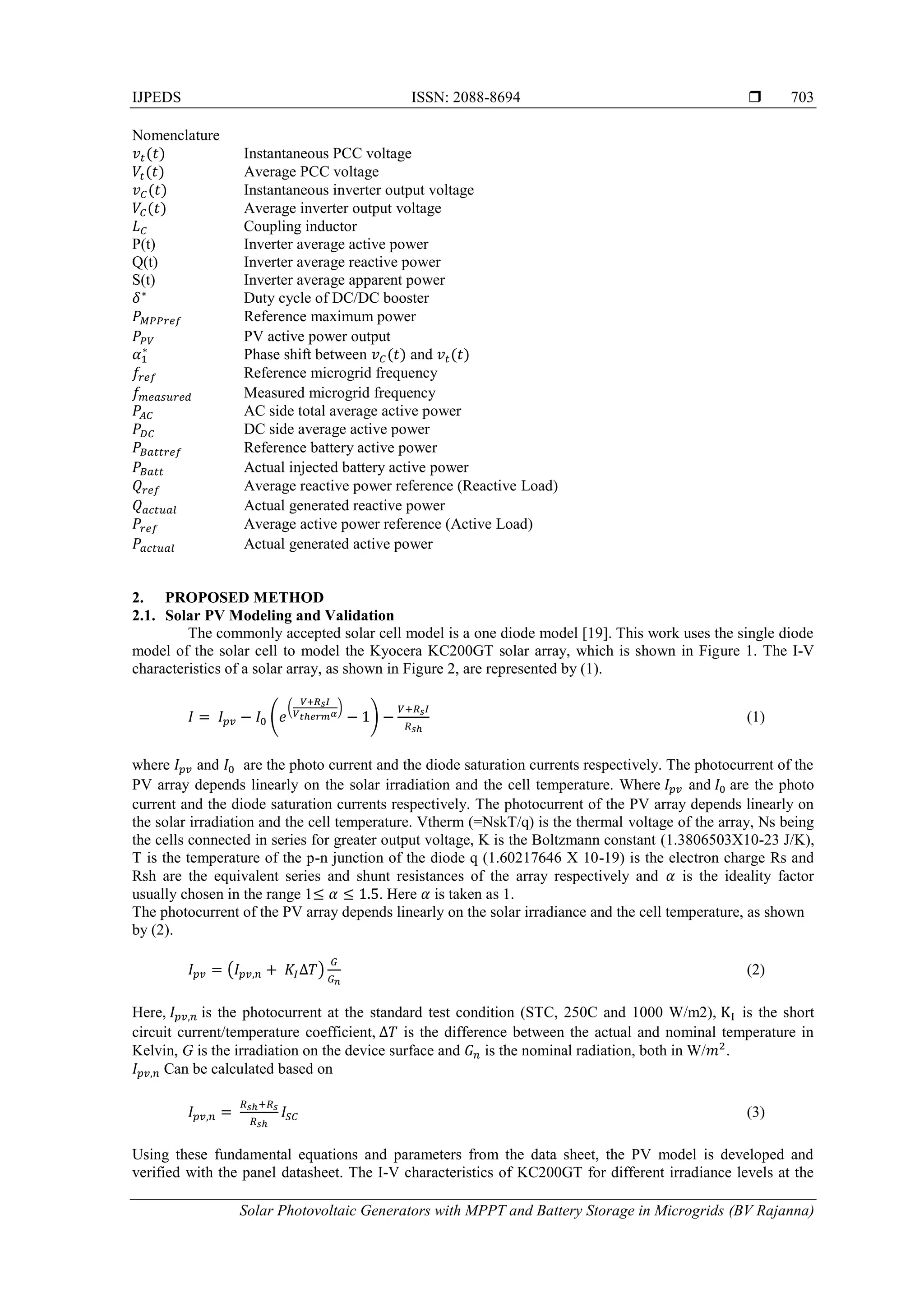 IJPEDS ISSN: 2088-8694 
Solar Photovoltaic Generators with MPPT and Battery Storage in Microgrids (BV Rajanna)
703
Nomenclature
Instantaneous PCC voltage
Average PCC voltage
Instantaneous inverter output voltage
Average inverter output voltage
Coupling inductor
P(t) Inverter average active power
Q(t) Inverter average reactive power
S(t) Inverter average apparent power
Duty cycle of DC/DC booster
Reference maximum power
PV active power output
Phase shift between and
Reference microgrid frequency
Measured microgrid frequency
AC side total average active power
DC side average active power
Reference battery active power
Actual injected battery active power
Average reactive power reference (Reactive Load)
Actual generated reactive power
Average active power reference (Active Load)
Actual generated active power
2. PROPOSED METHOD
2.1. Solar PV Modeling and Validation
The commonly accepted solar cell model is a one diode model [19]. This work uses the single diode
model of the solar cell to model the Kyocera KC200GT solar array, which is shown in Figure 1. The I-V
characteristics of a solar array, as shown in Figure 2, are represented by (1).
(
( )
) (1)
where and are the photo current and the diode saturation currents respectively. The photocurrent of the
PV array depends linearly on the solar irradiation and the cell temperature. Where and are the photo
current and the diode saturation currents respectively. The photocurrent of the PV array depends linearly on
the solar irradiation and the cell temperature. Vtherm (=NskT/q) is the thermal voltage of the array, Ns being
the cells connected in series for greater output voltage, K is the Boltzmann constant (1.3806503X10-23 J/K),
T is the temperature of the p-n junction of the diode q (1.60217646 X 10-19) is the electron charge Rs and
Rsh are the equivalent series and shunt resistances of the array respectively and is the ideality factor
usually chosen in the range 1 . Here is taken as 1.
The photocurrent of the PV array depends linearly on the solar irradiance and the cell temperature, as shown
by (2).
( ) (2)
Here, is the photocurrent at the standard test condition (STC, 250C and 1000 W/m2), is the short
circuit current/temperature coefficient, is the difference between the actual and nominal temperature in
Kelvin, G is the irradiation on the device surface and is the nominal radiation, both in W/ .
Can be calculated based on
(3)
Using these fundamental equations and parameters from the data sheet, the PV model is developed and
verified with the panel datasheet. The I-V characteristics of KC200GT for different irradiance levels at the
 