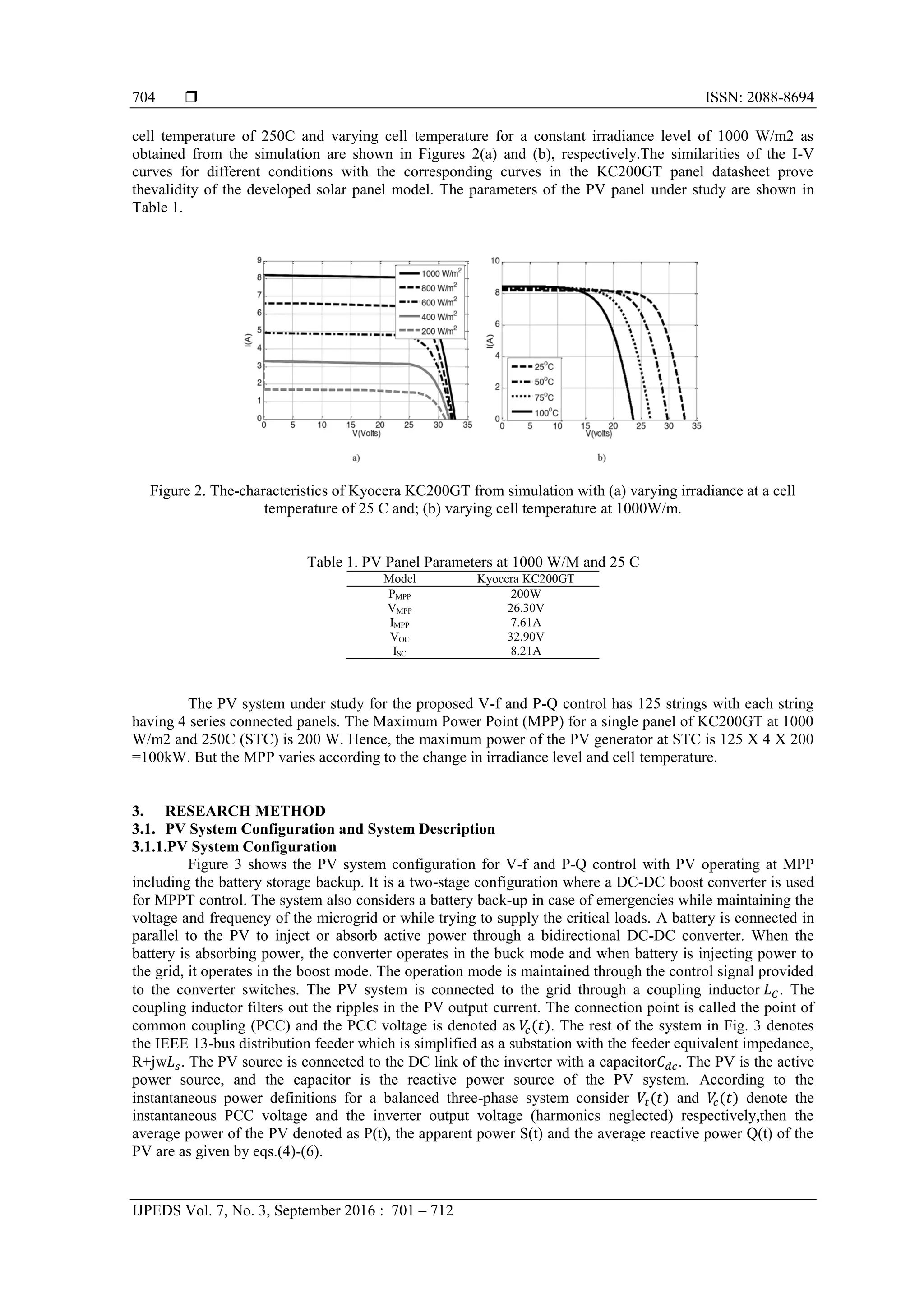  ISSN: 2088-8694
IJPEDS Vol. 7, No. 3, September 2016 : 701 – 712
704
cell temperature of 250C and varying cell temperature for a constant irradiance level of 1000 W/m2 as
obtained from the simulation are shown in Figures 2(a) and (b), respectively.The similarities of the I-V
curves for different conditions with the corresponding curves in the KC200GT panel datasheet prove
thevalidity of the developed solar panel model. The parameters of the PV panel under study are shown in
Table 1.
Figure 2. The-characteristics of Kyocera KC200GT from simulation with (a) varying irradiance at a cell
temperature of 25 C and; (b) varying cell temperature at 1000W/m.
Table 1. PV Panel Parameters at 1000 W/M and 25 C
Model Kyocera KC200GT
PMPP 200W
VMPP 26.30V
IMPP 7.61A
VOC 32.90V
ISC 8.21A
The PV system under study for the proposed V-f and P-Q control has 125 strings with each string
having 4 series connected panels. The Maximum Power Point (MPP) for a single panel of KC200GT at 1000
W/m2 and 250C (STC) is 200 W. Hence, the maximum power of the PV generator at STC is 125 X 4 X 200
=100kW. But the MPP varies according to the change in irradiance level and cell temperature.
3. RESEARCH METHOD
3.1. PV System Configuration and System Description
3.1.1.PV System Configuration
Figure 3 shows the PV system configuration for V-f and P-Q control with PV operating at MPP
including the battery storage backup. It is a two-stage configuration where a DC-DC boost converter is used
for MPPT control. The system also considers a battery back-up in case of emergencies while maintaining the
voltage and frequency of the microgrid or while trying to supply the critical loads. A battery is connected in
parallel to the PV to inject or absorb active power through a bidirectional DC-DC converter. When the
battery is absorbing power, the converter operates in the buck mode and when battery is injecting power to
the grid, it operates in the boost mode. The operation mode is maintained through the control signal provided
to the converter switches. The PV system is connected to the grid through a coupling inductor . The
coupling inductor filters out the ripples in the PV output current. The connection point is called the point of
common coupling (PCC) and the PCC voltage is denoted as . The rest of the system in Fig. 3 denotes
the IEEE 13-bus distribution feeder which is simplified as a substation with the feeder equivalent impedance,
R+jw . The PV source is connected to the DC link of the inverter with a capacitor . The PV is the active
power source, and the capacitor is the reactive power source of the PV system. According to the
instantaneous power definitions for a balanced three-phase system consider and denote the
instantaneous PCC voltage and the inverter output voltage (harmonics neglected) respectively,then the
average power of the PV denoted as P(t), the apparent power S(t) and the average reactive power Q(t) of the
PV are as given by eqs.(4)-(6).
 