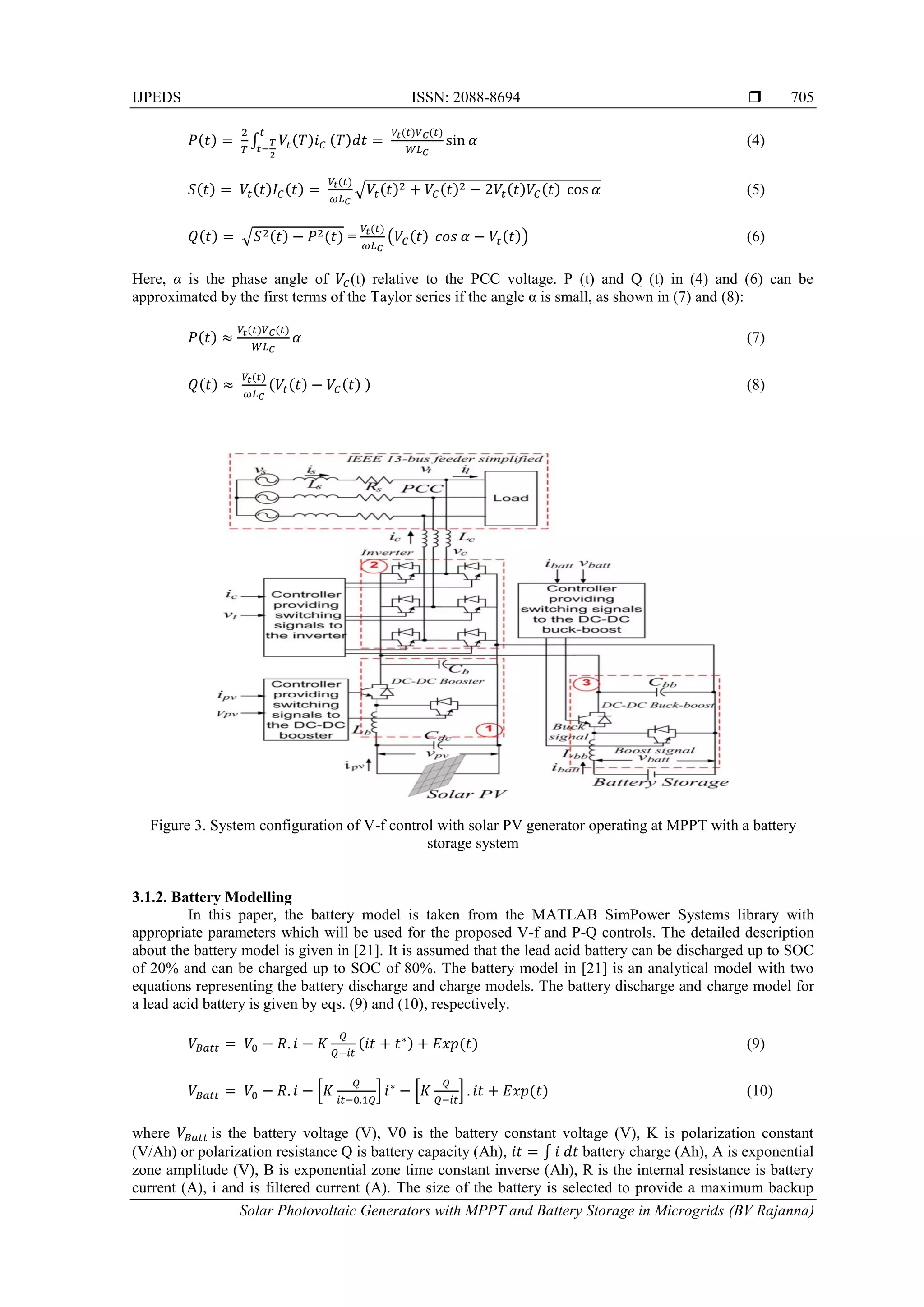 IJPEDS ISSN: 2088-8694 
Solar Photovoltaic Generators with MPPT and Battery Storage in Microgrids (BV Rajanna)
705
∫ (4)
√ (5)
√ = ( ) (6)
Here, α is the phase angle of (t) relative to the PCC voltage. P (t) and Q (t) in (4) and (6) can be
approximated by the first terms of the Taylor series if the angle α is small, as shown in (7) and (8):
(7)
(8)
Figure 3. System configuration of V-f control with solar PV generator operating at MPPT with a battery
storage system
3.1.2. Battery Modelling
In this paper, the battery model is taken from the MATLAB SimPower Systems library with
appropriate parameters which will be used for the proposed V-f and P-Q controls. The detailed description
about the battery model is given in [21]. It is assumed that the lead acid battery can be discharged up to SOC
of 20% and can be charged up to SOC of 80%. The battery model in [21] is an analytical model with two
equations representing the battery discharge and charge models. The battery discharge and charge model for
a lead acid battery is given by eqs. (9) and (10), respectively.
(9)
* + * + (10)
where is the battery voltage (V), V0 is the battery constant voltage (V), K is polarization constant
(V/Ah) or polarization resistance Q is battery capacity (Ah), ∫ battery charge (Ah), A is exponential
zone amplitude (V), B is exponential zone time constant inverse (Ah), R is the internal resistance is battery
current (A), i and is filtered current (A). The size of the battery is selected to provide a maximum backup
 