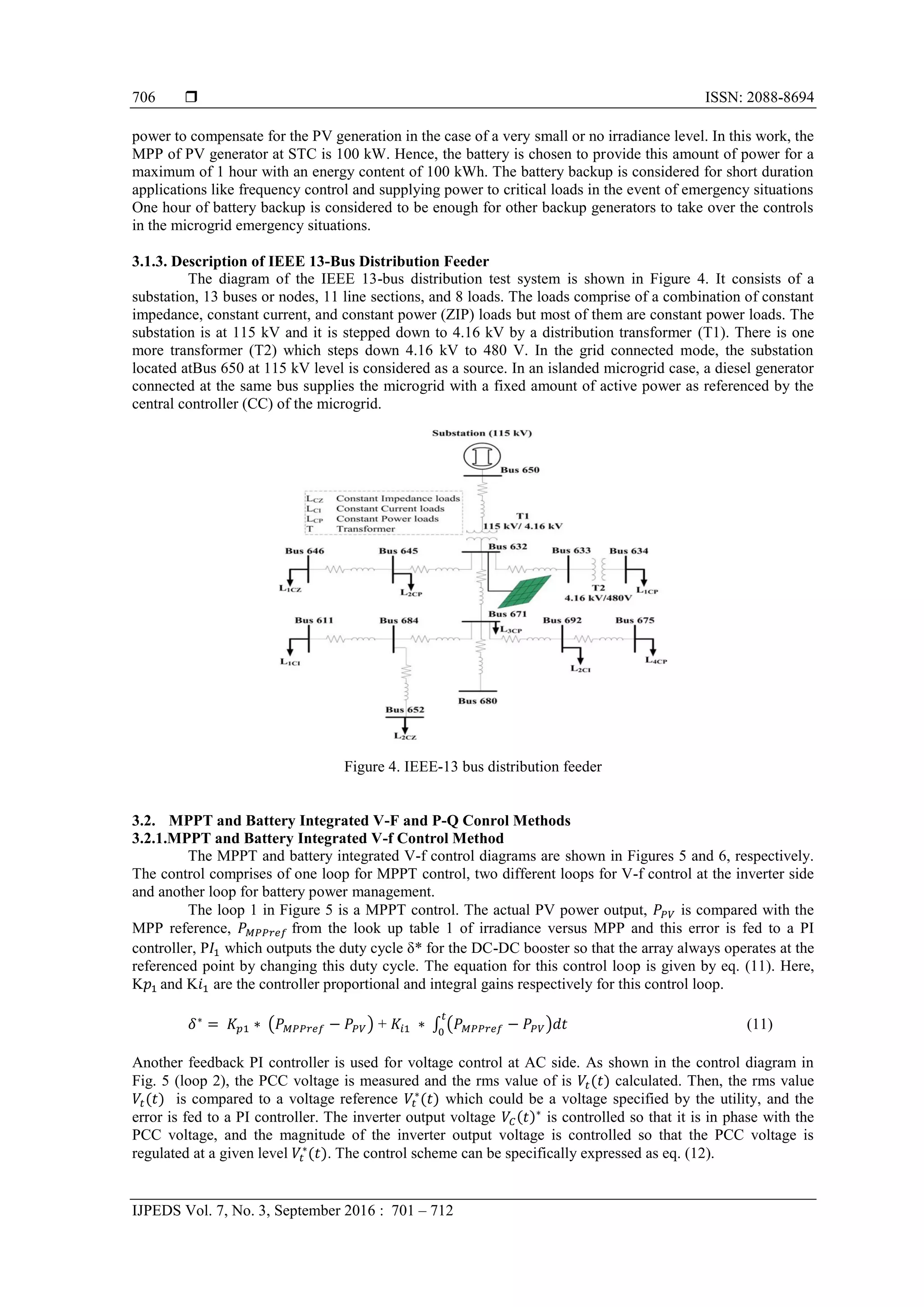  ISSN: 2088-8694
IJPEDS Vol. 7, No. 3, September 2016 : 701 – 712
706
power to compensate for the PV generation in the case of a very small or no irradiance level. In this work, the
MPP of PV generator at STC is 100 kW. Hence, the battery is chosen to provide this amount of power for a
maximum of 1 hour with an energy content of 100 kWh. The battery backup is considered for short duration
applications like frequency control and supplying power to critical loads in the event of emergency situations
One hour of battery backup is considered to be enough for other backup generators to take over the controls
in the microgrid emergency situations.
3.1.3. Description of IEEE 13-Bus Distribution Feeder
The diagram of the IEEE 13-bus distribution test system is shown in Figure 4. It consists of a
substation, 13 buses or nodes, 11 line sections, and 8 loads. The loads comprise of a combination of constant
impedance, constant current, and constant power (ZIP) loads but most of them are constant power loads. The
substation is at 115 kV and it is stepped down to 4.16 kV by a distribution transformer (T1). There is one
more transformer (T2) which steps down 4.16 kV to 480 V. In the grid connected mode, the substation
located atBus 650 at 115 kV level is considered as a source. In an islanded microgrid case, a diesel generator
connected at the same bus supplies the microgrid with a fixed amount of active power as referenced by the
central controller (CC) of the microgrid.
Figure 4. IEEE-13 bus distribution feeder
3.2. MPPT and Battery Integrated V-F and P-Q Conrol Methods
3.2.1.MPPT and Battery Integrated V-f Control Method
The MPPT and battery integrated V-f control diagrams are shown in Figures 5 and 6, respectively.
The control comprises of one loop for MPPT control, two different loops for V-f control at the inverter side
and another loop for battery power management.
The loop 1 in Figure 5 is a MPPT control. The actual PV power output, is compared with the
MPP reference, from the look up table 1 of irradiance versus MPP and this error is fed to a PI
controller, P which outputs the duty cycle δ* for the DC-DC booster so that the array always operates at the
referenced point by changing this duty cycle. The equation for this control loop is given by eq. (11). Here,
K and K are the controller proportional and integral gains respectively for this control loop.
( ) + ∫ ( ) (11)
Another feedback PI controller is used for voltage control at AC side. As shown in the control diagram in
Fig. 5 (loop 2), the PCC voltage is measured and the rms value of is calculated. Then, the rms value
is compared to a voltage reference which could be a voltage specified by the utility, and the
error is fed to a PI controller. The inverter output voltage is controlled so that it is in phase with the
PCC voltage, and the magnitude of the inverter output voltage is controlled so that the PCC voltage is
regulated at a given level . The control scheme can be specifically expressed as eq. (12).
 