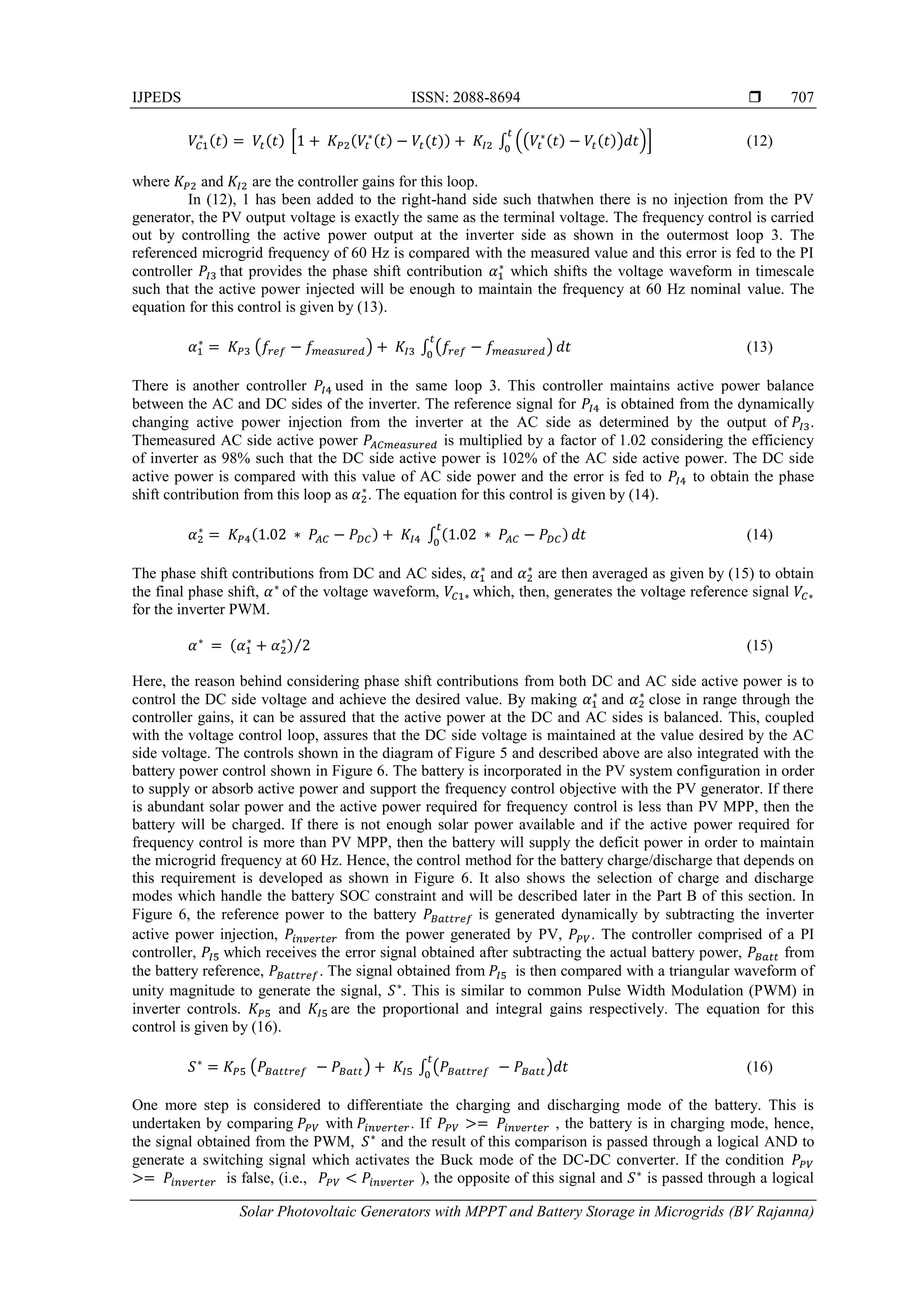 IJPEDS ISSN: 2088-8694 
Solar Photovoltaic Generators with MPPT and Battery Storage in Microgrids (BV Rajanna)
707
* ∫ (( ) )+ (12)
where and are the controller gains for this loop.
In (12), 1 has been added to the right-hand side such thatwhen there is no injection from the PV
generator, the PV output voltage is exactly the same as the terminal voltage. The frequency control is carried
out by controlling the active power output at the inverter side as shown in the outermost loop 3. The
referenced microgrid frequency of 60 Hz is compared with the measured value and this error is fed to the PI
controller that provides the phase shift contribution which shifts the voltage waveform in timescale
such that the active power injected will be enough to maintain the frequency at 60 Hz nominal value. The
equation for this control is given by (13).
( ) ∫ ( ) (13)
There is another controller used in the same loop 3. This controller maintains active power balance
between the AC and DC sides of the inverter. The reference signal for is obtained from the dynamically
changing active power injection from the inverter at the AC side as determined by the output of .
Themeasured AC side active power is multiplied by a factor of 1.02 considering the efficiency
of inverter as 98% such that the DC side active power is 102% of the AC side active power. The DC side
active power is compared with this value of AC side power and the error is fed to to obtain the phase
shift contribution from this loop as . The equation for this control is given by (14).
∫ (14)
The phase shift contributions from DC and AC sides, and are then averaged as given by (15) to obtain
the final phase shift, of the voltage waveform, which, then, generates the voltage reference signal
for the inverter PWM.
⁄ (15)
Here, the reason behind considering phase shift contributions from both DC and AC side active power is to
control the DC side voltage and achieve the desired value. By making and close in range through the
controller gains, it can be assured that the active power at the DC and AC sides is balanced. This, coupled
with the voltage control loop, assures that the DC side voltage is maintained at the value desired by the AC
side voltage. The controls shown in the diagram of Figure 5 and described above are also integrated with the
battery power control shown in Figure 6. The battery is incorporated in the PV system configuration in order
to supply or absorb active power and support the frequency control objective with the PV generator. If there
is abundant solar power and the active power required for frequency control is less than PV MPP, then the
battery will be charged. If there is not enough solar power available and if the active power required for
frequency control is more than PV MPP, then the battery will supply the deficit power in order to maintain
the microgrid frequency at 60 Hz. Hence, the control method for the battery charge/discharge that depends on
this requirement is developed as shown in Figure 6. It also shows the selection of charge and discharge
modes which handle the battery SOC constraint and will be described later in the Part B of this section. In
Figure 6, the reference power to the battery is generated dynamically by subtracting the inverter
active power injection, from the power generated by PV, . The controller comprised of a PI
controller, which receives the error signal obtained after subtracting the actual battery power, from
the battery reference, . The signal obtained from is then compared with a triangular waveform of
unity magnitude to generate the signal, . This is similar to common Pulse Width Modulation (PWM) in
inverter controls. and are the proportional and integral gains respectively. The equation for this
control is given by (16).
( ) ∫ ( ) (16)
One more step is considered to differentiate the charging and discharging mode of the battery. This is
undertaken by comparing with . If , the battery is in charging mode, hence,
the signal obtained from the PWM, and the result of this comparison is passed through a logical AND to
generate a switching signal which activates the Buck mode of the DC-DC converter. If the condition
is false, (i.e., ), the opposite of this signal and is passed through a logical
 