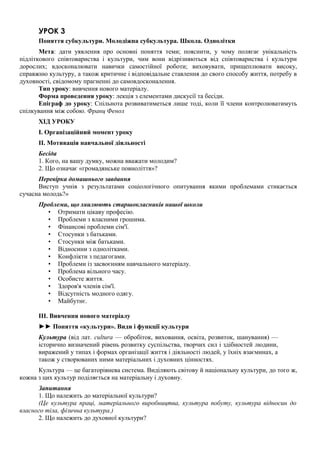 УРОК 3
Поняття субкультури. Молодіжна субкультура. Школа. Однолітки
Мета: дати уявлення про основні поняття теми; пояснити, у чому полягає унікальність
підліткового співтовариства і культури, чим вони відрізняються від співтовариства і культури
дорослих; вдосконалювати навички самостійної роботи; виховувати, прищеплювати високу,
справжню культуру, а також критичне і відповідальне ставлення до свого способу життя, потребу в
духовності, свідомому прагненні до самовдосконалення.
Тип уроку: вивчення нового матеріалу.
Форма проведення уроку: лекція з елементами дискусії та бесіди.
Епіграф до уроку: Спільнота розвиватиметься лише тоді, коли її члени контролюватимуть
спілкування між собою. Франц Фенол
ХІД УРОКУ
I. Організаційний момент уроку
II. Мотивація навчальної діяльності
Бесіда
1. Кого, на вашу думку, можна вважати молодим?
2. Що означає «громадянське повноліття»?
Перевірка домашнього завдання
Виступ учнів з результатами соціологічного опитування якими проблемами стикається
сучасна молодь?»
Проблеми, що хвилюють старшокласників нашої школи
• Отримати цікаву професію.
• Проблеми з власними грошима.
• Фінансові проблеми сім'ї.
• Стосунки з батьками.
• Стосунки між батьками.
• Відносини з однолітками.
• Конфлікти з педагогами.
• Проблеми із засвоєнням навчального матеріалу.
• Проблема вільного часу.
• Особисте життя.
• Здоров'я членів сім'ї.
• Відсутність модного одягу.
• Майбутнє.
III. Вивчення нового матеріалу
►► Поняття «культури». Види і функції культури
Культура (від лат. cultura — обробіток, виховання, освіта, розвиток, шанування) —
історично визначений рівень розвитку суспільства, творчих сил і здібностей людини,
виражений у типах і формах організації життя і діяльності людей, у їхніх взаєминах, а
також у створюваних ними матеріальних і духовних цінностях.
Культура — це багаторівнева система. Виділяють світову й національну культури, до того ж,
кожна з цих культур поділяється на матеріальну і духовну.
Запитання
1. Що належить до матеріальної культури?
(Це культура праці, матеріального виробництва, культура побуту, культура відносин до
власного тіла, фізична культура.)
2. Що належить до духовної культури?
 