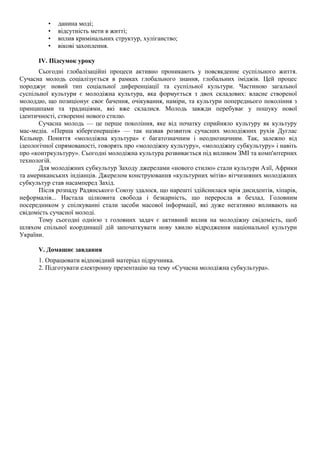 • данина моді;
• відсутність мети в житті;
• вплив кримінальних структур, хуліганство;
• вікові захоплення.
IV. Підсумок уроку
Сьогодні глобалізаційні процеси активно проникають у повсякденне суспільного життя.
Сучасна молодь соціалізується в рамках глобального знання, глобальних іміджів. Цей процес
породжує новий тип соціальної диференціації та суспільної культури. Частиною загальної
суспільної культури є молодіжна культура, яка формується з двох складових: власне створеної
молоддю, що позиціонує своє бачення, очікування, наміри, та культури попереднього покоління з
принципами та традиціями, які вже склалися. Молодь завжди перебуває у пошуку нової
ідентичності, створенні нового стилю.
Сучасна молодь — це перше покоління, яке від початку сприйняло культуру як культуру
мас-медіа. «Перша кібергенерація» — так назвав розвиток сучасних молодіжних рухів Дуглас
Кельнер. Поняття «молодіжна культура» є багатозначним і неоднозначним. Так, залежно від
ідеологічної спрямованості, говорять про «молодіжну культуру», «молодіжну субкультуру» і навіть
про «контркультуру». Сьогодні молодіжна культура розвивається під впливом ЗМІ та комп'ютерних
технологій.
Для молодіжних субкультур Заходу джерелами «нового стилю» стали культури Азії, Африки
та американських індіанців. Джерелом конструювання «культурних мітів» вітчизняних молодіжних
субкультур став насамперед Захід.
Після розпаду Радянського Союзу здалося, що нарешті здійснилася мрія дисидентів, хіпарів,
неформалів... Настала цілковита свобода і безкарність, що переросла в безлад. Головним
посередником у спілкуванні стали засоби масової інформації, які дуже негативно впливають на
свідомість сучасної молоді.
Тому сьогодні однією з головних задач є активний вплив на молодіжну свідомість, щоб
шляхом спільної координації дій започаткувати нову хвилю відродження національної культури
України.
V. Домашнє завдання
1. Опрацювати відповідний матеріал підручника.
2. Підготувати електронну презентацію на тему «Сучасна молодіжна субкультура».
 