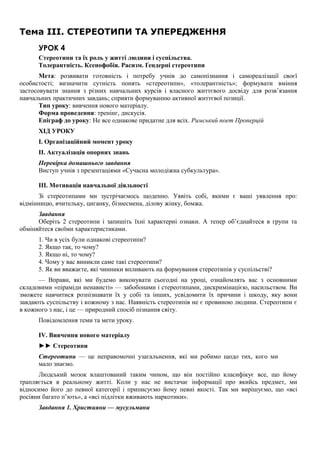 Тема III. СТЕРЕОТИПИ ТА УПЕРЕДЖЕННЯ
УРОК 4
Стереотипи та їх роль у житті людини і суспільства.
Толерантність. Ксенофобія. Расизм. Ґендерні стереотипи
Мета: розвивати готовність і потребу учнів до самопізнання і самореалізації своєї
особистості; визначити сутність понять «стереотипи», «толерантність»; формувати вміння
застосовувати знання з різних навчальних курсів і власного життєвого досвіду для розв’язання
навчальних практичних завдань; сприяти формуванню активної життєвої позиції.
Тип уроку: вивчення нового матеріалу.
Форма проведення: тренінг, дискусія.
Епіграф до уроку: Не все однакове придатне для всіх. Римський поет Проперцій
ХІД УРОКУ
I. Організаційний момент уроку
II. Актуалізація опорних знань
Перевірка домашнього завдання
Виступ учнів з презентаціями «Сучасна молодіжна субкультура».
III. Мотивація навчальної діяльності
Зі стереотипами ми зустрічаємось щоденно. Уявіть собі, якими є ваші уявлення про:
відмінницю, вчительку, циганку, бізнесмена, ділову жінку, бомжа.
Завдання
Оберіть 2 стереотипи і запишіть їхні характерні ознаки. А тепер об’єднайтеся в групи та
обміняйтеся своїми характеристиками.
1. Чи в усіх були однакові стереотипи?
2. Якщо так, то чому?
3. Якщо ні, то чому?
4. Чому у вас виникли саме такі стереотипи?
5. Як ви вважаєте, які чинники впливають на формування стереотипів у суспільстві?
— Вправи, які ми будемо виконувати сьогодні на уроці, ознайомлять вас з основними
складовими «піраміди ненависті» — забобонами і стереотипами, дискримінацією, насильством. Ви
зможете навчитися розпізнавати їх у собі та інших, усвідомити їх причини і шкоду, яку вони
завдають суспільству і кожному з нас. Наявність стереотипів не є провиною людини. Стереотипи є
в кожного з нас, і це — природний спосіб пізнання світу.
Повідомлення теми та мети уроку.
IV. Вивчення нового матеріалу
►► Стереотипи
Стереотипи — це неправомочні узагальнення, які ми робимо щодо тих, кого ми
мало знаємо.
Людський мозок влаштований таким чином, що він постійно класифікує все, що йому
трапляється в реальному житті. Коли у нас не вистачає інформації про якийсь предмет, ми
відносимо його до певної категорії і приписуємо йому певні якості. Так ми вирішуємо, що «всі
росіяни багато п’ють», а «всі підлітки вживають наркотики».
Завдання 1. Християни — мусульмани
 