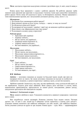 Мета: дослідити стереотипи щодо різних етнічних і релігійних груп, їх зміст, види їх вияву в
житті.
Кожна група буде працювати з одним з робочих аркушів. На робочих аркушах треба
записати ваші уявлення про християн та мусульман. Спочатку члени груп самостійно заповнюють
робочі аркуші. Потім знову об’єднуються в групу та обговорюють відповіді. Можна працювати з
тими національними групами, які є актуальними для вашого регіону, класу, міста і т. ін.
Обговорення
1. Чи складно було заповнювати робочі аркуші?
2. Якщо якимось групам це було легше, а комусь — важче, то чому це сталося?
3. Чи збігаються думки всієї групи?
4. Чи насправді всі мусульмани / українці / євреї такі, як написано в робочих аркушах?
5. Яким чином у вас сформувалася саме така думка?
6. Чи впливають на вашу думку стереотипи?
Робочий аркуш
• Християни (або українці)
• Українці люблять...
• Ми всі знаємо, що українські...
• Українців можна відрізнити за...
• Українці завжди надходять...
• Всі інші вважають, що українські...
Мусульмани
• Мусульмани люблять...
• Ми всі знаємо, що мусульмани...
• Мусульман завжди можна відрізнити за...
• Мусульмани завжди надходять...
• Всі інші вважають, що мусульмани.
Євреї
• Євреї люблять...
• Ми всі знаємо, що євреї...
• Євреїв можна відрізнити за...
• Євреї завжди знаходять...
• Усі інші вважають, що євреї...
►► Забобони
Забобон — негативне ставлення до людини чи будь-якої групи людей, про яких ви
насправді нічого не знаєте. Це також негативне ставлення на підставі не особистого
знайомства з людиною, а думки (стереотипу) з приводу групи, до якої він належить.
Забобони зазвичай з’являється у нас тому, що вже прийнятий у тому суспільстві або групі, де
ми перебуваємо. Існують різні види забобонів. Вони можуть бути пов’язані зі статтю, віком,
національною приналежністю, прихильністю до певної релігії, походженням, рівнем доходу,
сексуальною орієнтацією або інвалідністю людини.
Завдання 2. Залізничний експрес
Мета: виявити забобони в групі. Усвідомити неминучість наявності упереджень і навчитися
жити з ними.
Вам знадобиться: список пасажирів. Кожному учаснику буде надано список. Питання
звучить так: «З ким із цих людей ви б найменше хотіли опинитися в одному купе поїзда?».
Учасники повинні визначити три найбільш небажаних для себе людей і три найбільш бажаних.
Потім учасники діляться на групи по три людини. Кожна група — купе. Мета — проранжирувати
 