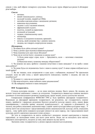 список з тим, щоб обрати четвертого супутника. Після цього група збирається разом й обговорює
різні вибори.
Список
• циганка;
• явний гомосексуаліст; скінхед;
• молодий чоловік, хворий на СНІД;
• неохайно вдягнена жінка з маленькою дитиною;
• кавказець-мусульманин;
• людина з села з великим мішком;
• африканський студент;
• підліток, схожий на наркомана;
• колишній ув’язнений;
• таджик у національному одязі;
• міліціонер;
• інвалід зі складеною коляскою; кришнаїт;
• китаєць, який споживає їжу з дивним запахом;
• людина, що говорить незрозумілою мовою.
Обговорення
1. Чи важко було дійти спільної думки?
2. Чому у різних груп відповіді виявилися різними?
3. Чому відповіді усіх груп іноді збігалися?
4. Чому ви не хотіли їхати з людиною в одному купе?
1) Коли нами керує страх, коли — бридливість, коли — негативне ставлення
загалом?
2) Наскільки вони у кожному випадку обґрунтовані?
5. Чи можемо ми щось зробити з нашими почуттями в таких випадках? А чи треба з ними
щось робити?
6. Чи може будь-хто відмовитись їхати з нами в одному купе? А якщо справа відбувається в
іншій країні?
7. Як ми чинимо, коли потрапляємо в одне купе з небажаною людиною? Чи траплялися
ситуації, коли ви (або хтось у вашій присутності) поводились ганебно з людьми, які вам не
подобаються?
8. Чи винні ті, з ким ми не хочемо їхати?
9. Що вони відчують, якщо побачать наше невдоволення?
10. Як найкраще вчинити в таких випадках?
►► Толерантність
Сучасна культурна людина — це не лише освічена людина. Цього замало. Це людина, що
володіє почуттям самоповаги і поваги до оточуючих. Толерантність вважається ознакою високого
духовного та інтелектуального розвитку індивідуума, групи людей, усього суспільства загалом.
Генеральною конференцією ЮНЕСКО 1995 р. була прийнята Декларація толерантності.
Відповідно до Декларації принципів толерантності, ми розуміємо, що «толерантність означає
повагу, прийняття і правильне розуміння багатого розмаїття культур нашого світу, наших форм
самовираження і способів прояву людської індивідуальності... це гармонія в різноманітті, це
чеснота, яка робить можливим досягнення миру і сприяє заміні культури війни культурою миру... У
своєму житті ми спілкуємося з представниками різних національностей, культур, світів, соціальних
верств... тому треба вміти поважати культурні цінності як свого народу, так і представників іншої
культури, релігії, навчитися знаходити точки дотику».
До того ж толерантність як якість особистості допомагає людині адаптуватися в іншому
середовищі, до несподівано нових для нього умов життя. Люди, що не володіють цією якістю,
виявляють категоричність, нездатні до змін, яких вимагає від нас життя.
Значення слова «толерантність» у різних народів пояснюється по-різному.
 
