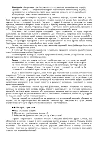 Ксенофобія (від грецьких слів ξευος (ксенос) — «чужинець», «незнайомець», та φοβος
(фобос) — «страх») — неоднозначний термін на позначення певного стану людини,
що виявляється у нав'язливому страху щодо чужинців чи просто чогось незнайомого
або страх перед чужоземцями та ненависть до них.
Уперше термін «ксенофобія» зустрічається у словнику Вебстера, виданого 1841 р. у СІЛА.
Такі визначення засвідчують, що головним об’єктом ксенофобії завжди були незнайомці або
чужинці (xenos — сторонні, іноземці). Причини тут прості: історично так склалося, що поява
чужинців, зазвичай не віщувало нічого доброго. У гіршому випадку вони претендували на поля і
пасовища, на майно і дружин. У кращому випадку — втручалися в життя суспільства, приносячи із
собою зміни. Отже, чужинці являли реальну загрозу сформованому способу життя.
Розрізняють дві основні форми ксенофобії. Перша спрямована на групу всередині
суспільства, що вважається чужою і шкідливою для суспільства, наприклад нові іммігранти,
біженці, трудові мігранти, євреї, цигани, гомосексуалісти. Об’єктом другої форми ксенофобії є
переважно культурні елементи, що вважаються чужими. Усі культури піддаються чужоземному
впливу, але культурна ксенофобія є часто вузькоспрямованою на певні прояви такого впливу
(наприклад, поширення нетрадиційної для даної країни релігії).
Расизм у загальному випадку розглядають як форму ксенофобії. Ксенофобія передбачає віру
в те, що об’єкт ворожості є чужим.
З точки зору біосоціології, ксенофобія є суспільною проекцією інстинкту самозбереження
певної національно-економічної формації.
Незначні прояви ксенофобії є цілком природними і нешкідливими для суспільства загалом,
але таке твердження багато хто піддає сумніву.
Расизм — світогляд, а також політичні теорії і практики, що ґрунтуються на расовій
дискримінації, на уявленні про поділ людей на біологічно різні групи, тобто на раси
на основі особливостей зовнішнього вигляду, як-от: колір шкіри, структура та колір
волосся, риси обличчя, будова тіла тощо і різному ставленні до людей та їх
спільностей залежно від їх приналежності до цих груп (рас).
Згідно з расистськими теоріями, люди різних рас розрізняються за соціально-біологічною
поведінкою. Тобто до зовнішніх ознак «прив’язують» важливі психологічні, розумові та фізичні
особливості або роблять антинаукові, безпідставні узагальнення на зразок: «усі негри ліниві», «усі
жиди жадібні» тощо. Ця різниця, як стверджують послідовники расистських теорій, зумовлена
механізмами спадковості і не зникає повністю у результаті виховання, соціалізації та інших
культурних процесів.
Расова дискримінація означає будь-яке розрізнення, виняток, обмеження чи перевагу,
засновані на ознаках раси, кольору шкіри, родового, національного чи етнічного походження,
метою або наслідком яких є знищення або применшення визнання, використання чи здійснення на
рівних засадах прав людини та основних свобод у політичній, економічній, соціальній, культурній
чи будьяких інших галузях суспільного життя.
Поняття «расової дискримінації» не застосовується до відмінностей, винятків, обмежень чи
переваг, що їх держави-учасниці Міжнародної конвенції про ліквідацію всіх форм расової
дискримінації проводять чи роблять між громадянами і негромадянами.
►► Ґєндерні стереотипи
Метод «Мозковий штурм»
1. Що означає « поводитись як чоловік « ?
2. Які слова або фрази спадають на думку у зв’язку з цим?
Першим запропонуйте відповісти юнакам. Спробуйте записувати фрази хлопців, або
обговорити ці питання в парах і потім поділитися своїми думками з класом. Складіть список
стереотипів про те, «як поводиться справжній чоловік». У ньому наведено, як ставляться до
хлопчиків і якої поведінки від них очікують упродовж дорослішання в нашому суспільстві.
Чоловіки і хлопчики не народжуються такими, як у цьому списку: вони починають виконувати
ґендерні ролі в процесі соціалізації.
 