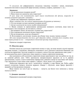 3) сексуальні, які диференціюють сексуальну поведінку чоловіків і жінок, визначають
відносини між ними в сексуальній сфері (коханка, коханець, альфонс, утриманка і т. ін.).
Запитання
1. Де ми навчаємося ґендерних ролей?
2. Яким чином ми засвоюємо цим стереотипи?
(У разі, якщо учні називатимуть серед іншого телебачення або фільми, попросіть їх
назвати конкретні приклади і запишіть.)
3. Звідки таку інформацію отримують жінки?
(Якщо згадають мам, то можна запропонувати обговорити це питання.)
4. Хто ще впливає на наше навчання ґендерних ролей?
5. Де ще в суспільстві ми чуємо подібні повідомлення?
6. Якими словами чи принизливими прізвиськами називають хлопчиків, якщо вони не
відповідають тим стандартам, що ми навели у списку?
7. Як називають жінок, які виходять за рамки цих стереотипів?
8. Як ці прізвиська посилюють вплив стереотипів?
9. Як ми почуваємось, коли нас обзивають?
10. Як ви вважаєте, що відчуває людина, яка обзиває іншу людину такими словами?
(Ці слова використовують для того, щоб образити людину, зачепити його емоційно, тож
наша перша реакція на них — повернутися в безпечний простір стереотипів.)
Оцінюємо ґендерні стереотипи.
IV. Підсумок уроку
Основна шкода від суспільних стереотипів полягає в тому, що вони зводять штучні кордони
мислення людини, і, відповідно, обмежують можливості для її діяльності виключно бажаними для
суспільства варіантами. Будь-яке відкриття чи винахід, взагалі будь-яка принципово нова думка —
це подолання будь-якого стереотипу; ніяка творчість у межах стереотипів неможлива.
Для подолання в собі суспільних стереотипів можна практикувати таке: все робити не так, як
це зазвичай роблять інші. Тобто пропонуємо використовувати предмети не за їх прямим
призначенням, ходити і їздити незвичними маршрутами, виявляти емоції не властивим тобі чином.
І ще: виключити зі своєї мови слова «привіт», «дякую», «будь ласка» та їх синоніми.
Любителям міркувати про честь і шляхетність: пограйте у стару Шапок ляк. Робіть дрібні
капості оточуючим (можете почитати журнали «Хакер» і «Хуліган», якщо бракує фантазії) і
вважайте це благородними вчинками.
Якщо чинити так хоча б раз на тиждень — відчуєте, що багато чого змінилося у твоєму
підході до життя.
V. Домашнє завдання
Опрацювати відповідний матеріал підручника.
 