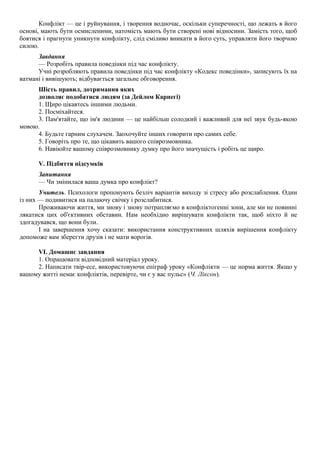 Конфлікт — це і руйнування, і творення водночас, оскільки суперечності, що лежать в його
основі, мають бути осмисленими, натомість мають бути створені нові відносини. Замість того, щоб
боятися і прагнути уникнути конфлікту, слід сміливо вникати в його суть, управляти його творчою
силою.
Завдання
— Розробіть правила поведінки під час конфлікту.
Учні розробляють правила поведінки під час конфлікту «Кодекс поведінки», записують їх на
ватмані і вивішують; відбувається загальне обговорення.
Шість правил, дотримання яких
дозволяє подобатися людям (за Дейлом Карнегі)
1. Щиро цікавтесь іншими людьми.
2. Посміхайтеся.
3. Пам'ятайте, що ім'я людини — це найбільш солодкий і важливий для неї звук будь-якою
мовою.
4. Будьте гарним слухачем. Заохочуйте інших говорити про самих себе.
5. Говоріть про те, що цікавить вашого співрозмовника.
6. Навіюйте вашому співрозмовнику думку про його значущість і робіть це щиро.
V. Підбиття підсумків
Запитання
— Чи змінилася ваша думка про конфлікт?
Учитель. Психологи пропонують безліч варіантів виходу зі стресу або розслаблення. Один
із них — подивитися на палаючу свічку і розслабитися.
Проживаючи життя, ми знову і знову потрапляємо в конфліктогенні зони, але ми не повинні
лякатися цих об'єктивних обставин. Нам необхідно вирішувати конфлікти так, щоб ніхто й не
здогадувався, що вони були.
І на завершення хочу сказати: використання конструктивних шляхів вирішення конфлікту
допоможе вам зберегти друзів і не мати ворогів.
VI. Домашнє завдання
1. Опрацювати відповідний матеріал уроку.
2. Написати твір-есе, використовуючи епіграф уроку «Конфлікти — це норма життя. Якщо у
вашому житті немає конфліктів, перевірте, чи є у вас пульс» (Ч. Ліксон).
 