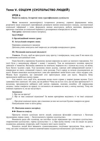 Тема V. СОЦІУМ (СУСПІЛЬСТВО ЛЮДЕЙ)
УРОК 6
Поняття соціуму. Історичні типи стратифікованих суспільств
Мета: визначити закономірності історичного розвитку; сприяти формуванню вмінь
розрізняти види соціальної стратифікації; розвивати вміння комплексного пошуку, систематизації
соціальної інформації з теми; формувати вміння аналізувати, робити висновки; формувати
критичне ставлення до соціальної нерівності; розширювати міжпредметні зв’язки.
Тип уроку: вивчення нового матеріалу.
ХІД УРОКУ
I. Організаційний момент уроку
II. Актуалізація опорних знань
Перевірка домашнього завдання
Декілька учнів зачитують свої твори-есе до епіграфа попереднього урока.
III. Мотивація навчальної діяльності
Учитель. Я хочу, щоб ви прослухали одну притчу і поміркували, чому саме її ми взяли під
час вивчення сьогоднішньої теми.
Один багатій у скромному буденному жупані вирушив на свято до знатного городянина. Усі
гості були у вишуканому вбранні з шовку і оксамиту. Тож на непоказного чоловіка присутні
дивилися зі зневагою. Вельможу навмисне не помічали, морщили ніс і тіснили від столу, на якому
було багато чудових страв. Тоді вельможа пішов додому, одягнув свій найкрасивіший каптан і
повернувся на свято, сповнений гідності, наче володар. Гості одразу ж почали підлещуватися до
нього. Кожен намагався поспілкуватися з ним або принаймні запам’ятати одне з його мудрих слів.
Можна було подумати, що святковий стіл приготували лише для нього. Звідусіль йому
пропонували найбільш смачні страви.
Але замість того, щоб їсти, вельможа почав пхати страви у широкі рукави жупана. Гості
здивовано його запитали: «О, пане, що ви робите? Чому ви не їсте того, що ми вам пропонуємо?» А
вельможа, продовжуючи набивати свій каптан стравами, відповів спокійно: «Я справедлива
людина, і якщо говорити по правді, то гостинність ви виявили не мені, а моєму каптану. Тому він
повинен отримати те, на що заслуговує».
Запитання
1. Про що ця притча?
2. Що ж таке соціальні відносини? За якими критеріями виділяють ті чи інші соціальні
групи?
— Про різні соціальні групи, про ставлення до них ми сьогодні будемо говорити на уроці.
Повідомлення теми та мети уроку.
IV. Вивчення нового матеріалу
►► Поняття соціуму
Прагнучи пізнати суспільне життя людей, соціальна філософія стикається з багатьма
труднощами, перша з яких — багатозначність терміна «суспільство».
Вмикаючи радіо або телевізор, ми постійно чуємо міркування про «інтереси суспільства»,
«перспективи суспільства», «кризу суспільства» і т. д. При цьому нікому з нас не спадає на думку
подивитись довідкову літературу, щоб з’ясувати зміст цього поняття.
Більшість людей його вважають «самоочевидним», інтуїтивно зрозумілим. Біда, проте, в
тому, що саме «очевидні» поняття зазвичай важко піддаються визначенню і роз’ясненню.
 