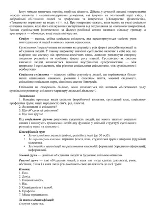 Існує чимало визначень терміна, який нас цікавить. Дійсно, у сучасній лексиці товариствами
можуть називати і національнодержавні утворення, які існують на політичній карті світу, і
добровільні об’єднання людей за професіями та інтересами («Товариство філателістів»,
«Товариство порятунку на водах « і т. ін.). Про товариство кажуть, коли мають на увазі соціальне
оточення людини, коло його спілкування (застерігаючи від потрапляння до «поганого товариства»).
Раніше суспільством («опчеством» за Далем) російські селяни називали сільську громаду, а
аристократи — «бомонд», вищі соціальні верстви.
Соціум — велика, стійка соціальна спільнота, яка характеризується єдністю умов
життєдіяльності людей в якихось певних відносинах.
Суспільство (соціум) можна визначити як сукупність усіх форм і способів взаємодії та
об’єднання людей. У такому широкому значенні суспільство включає в себе все, що
відрізняє цю систему від природно-космічних явищ, дозволяє розглянути створену
людиною реальність як особливу форму руху матерії. Суспільство як система
взаємодії людей визначається певними внутрішніми суперечностями — між
природою й суспільством, між різними соціальними спільнотами, між суспільством і
особистістю.
Соціальна спільнота — відносно стійка сукупність людей, що вирізняються більш-
менш однаковими ознаками, умовами і способом життя, масової свідомості,
спільністю соціальних норм, ціннісних систем і інтересів.
Спільноти не створюють свідомо, вони складаються під впливом об’єктивного ходу
суспільного розвитку, спільного характеру людської діяльності.
Запитання
1. Наведіть приклади видів спільнот (виробничий колектив, суспільний клас, соціально-
професійна група; нації, народності; сім’я, рід, плем’я).
2. Як виникли ці спільноти?
3. Що об’єднує ці спільноти?
4. Що таке група?
Під соціальною групою розуміють сукупність людей, що мають загальні соціальні
ознаки і виконують громадсько необхідну функцію у спільній структурі суспільного
розподілу праці та діяльності.
Класифікація груп
• За чисельністю: великі (етнічні, релігійні); малі (до 30 осіб).
• За характером взаємин: первинні (сім’я, клас, студентська група); вторинні (трудовий
колектив).
• За способом організації та регулювання взаємодії: формальні (юридично оформлені);
неформальні.
Умовні групи — довільні об’єднання людей за будьякою спільною ознакою.
Реальні групи — такі об’єднання людей, у яких має місце єдність діяльності, умов,
обставин, ознак і в яких люди усвідомлюють свою належність до цієї групи.
Ознаки:
1. Пол.
2. Дохід.
3. Національність.
4. Вік.
5. Спорідненість і шлюб.
6. Професія.
7. Місце проживання.
За типом ідентифікації:
а) групи членства;
 