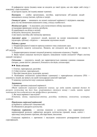 б) референтні групи (індивід може не входити до такої групи, але він звіряє свій статус і
поведінку з цим еталоном);
в) аутгрупи (групи, які індивід вважає чужими).
Квазігрупа — слабко організоване, нестійке, короткочасне об’єднання людей
випадкового складу (натовп, публіка в театрі).
Статусні групи — виникають на основі соціальної нерівності і відіграють важливу
роль під час визначення соціального стану, статусу особистості.
Номінальні групи — їх виділяють для статистичного обліку населення:
а) пасажири приміських потягів, автобусів;
б) перебувають на обліку в міліції;
в) бездітні, багатодітні, малодітні;
г) які мають постійну або тимчасову прописку.
Агрегатні групи — сукупності людей, виділені на основі поведінкових ознак
(аудиторія, публіка). «Агрегат» — випадкове скупчення людей.
Робота у групах
1. Охарактеризувати й навести приклад кожного типу соціальних груп.
2. Визначити поняття «спільнота». Назвати, які спільноти вам відомі та які ознаки їх
об’єднують.
3. Охарактеризувати основні тенденції розвитку соціальних відносин у Україні.
4. Яким чином соціальні інститути керують поведінкою членів спільноти? (Через систему
санкцій і нагород.)
Спільнота — сукупність людей, що характеризується певними єдиними ознаками
(інтерес, умови життя і діяльності, близькість поглядів, спільна віра).
►► Види спільнот
1. Етнічні, територіальні, релігійні.
2. Стійкі (етнічні, територіальні).
3. Нестійкі (масові рухи, аудиторія, натовп).
4. Особливою спільнотою (самостійною одиницею) є територіальна спільнота (ТО) —
сукупність людей, що живуть на одній господарсько освоєній території.
У кожному суспільстві існує соціальна нерівність.
Запитання
1. Назвіть причини соціальної нерівності.
(Факт наявності соціальної нерівності означає, що люди мають нерівний доступ до
ресурсів суспільства та його благ, розрізняються ступенем впливу і влади, мають нерівні
можливості для особистісного та професійного зростання.)
2. Які види нерівності вам відомі?
(Статева, вікова, національно-етнічна, релігійна, політична, економічна, культурна,
освітня)
Передумови соціальної нерівності:
а) нерівність здібностей і можливостей;
б) обмеженість ресурсів суспільства.
Соціальна нерівність — система відносин у суспільстві, яку характеризує
нерівномірний розподіл дефіцитних ресурсів суспільства (грошей, влади, освіти і
престижу) між різними стратами, або верствами, населення.
Соціальна нерівність є причиною і наслідком соціального розшарування (соціальної
стратифікації).
 