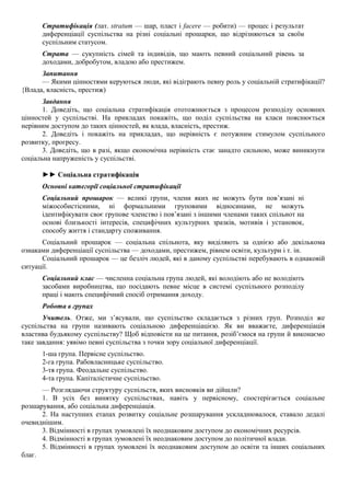 Стратифікація (лат. stratum — шар, пласт і facere — робити) — процес і результат
диференціації суспільства на різні соціальні прошарки, що відрізняються за своїм
суспільним статусом.
Страта — сукупність сімей та індивідів, що мають певний соціальний рівень за
доходами, добробутом, владою або престижем.
Запитання
— Якими цінностями керуються люди, які відіграють певну роль у соціальній стратифікації?
{Влада, власність, престиж)
Завдання
1. Доведіть, що соціальна стратифікація ототожнюється з процесом розподілу основних
цінностей у суспільстві. На прикладах покажіть, що поділ суспільства на класи пояснюється
нерівним доступом до таких цінностей, як влада, власність, престиж.
2. Доведіть і покажіть на прикладах, що нерівність є потужним стимулом суспільного
розвитку, прогресу.
3. Доведіть, що в разі, якщо економічна нерівність стає занадто сильною, може виникнути
соціальна напруженість у суспільстві.
►► Соціальна стратифікація
Основні категорії соціальної стратифікації
Соціальний прошарок — великі групи, члени яких не можуть бути пов’язані ні
міжособистісними, ні формальними груповими відносинами, не можуть
ідентифікувати своє групове членство і пов’язані з іншими членами таких спільнот на
основі близькості інтересів, специфічних культурних зразків, мотивів і установок,
способу життя і стандарту споживання.
Соціальний прошарок — соціальна спільнота, яку виділяють за однією або декількома
ознаками диференціації суспільства — доходами, престижем, рівнем освіти, культури і т. ін.
Соціальний прошарок — це безліч людей, які в даному суспільстві перебувають в однаковій
ситуації.
Соціальний клас — численна соціальна група людей, які володіють або не володіють
засобами виробництва, що посідають певне місце в системі суспільного розподілу
праці і мають специфічний спосіб отримання доходу.
Робота в групах
Учитель. Отже, ми з’ясували, що суспільство складається з різних груп. Розподіл же
суспільства на групи називають соціальною диференціацією. Як ви вважаєте, диференціація
властива будьякому суспільству? Щоб відповісти на це питання, розіб’ємося на групи й виконаємо
таке завдання: уявімо певні суспільства з точки зору соціальної диференціації.
1-ша група. Первісне суспільство.
2-га група. Рабовласницьке суспільство.
3-тя група. Феодальне суспільство.
4-та група. Капіталістичне суспільство.
— Розглядаючи структуру суспільств, яких висновків ви дійшли?
1. В усіх без винятку суспільствах, навіть у первісному, спостерігається соціальне
розшарування, або соціальна диференціація.
2. На наступних етапах розвитку соціальне розшарування ускладнювалося, ставало дедалі
очевиднішим.
3. Відмінності в групах зумовлені їх неоднаковим доступом до економічних ресурсів.
4. Відмінності в групах зумовлені їх неоднаковим доступом до політичної влади.
5. Відмінності в групах зумовлені їх неоднаковим доступом до освіти та інших соціальних
благ.
 