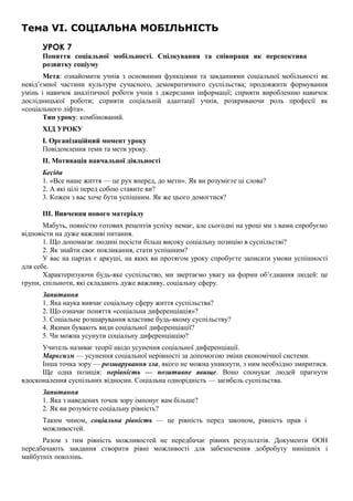 Тема VI. СОЦІАЛЬНА МОБІЛЬНІСТЬ
УРОК 7
Поняття соціальної мобільності. Спілкування та співпраця як перспектива
розвитку соціуму
Мета: ознайомити учнів з основними функціями та завданнями соціальної мобільності як
невід’ємної частини культури сучасного, демократичного суспільства; продовжити формування
умінь і навичок аналітичної роботи учнів з джерелами інформації; сприяти виробленню навичок
дослідницької роботи; сприяти соціальній адаптації учнів, розкриваючи роль професії як
«соціального ліфта».
Тип уроку: комбінований.
ХІД УРОКУ
I. Організаційний момент уроку
Повідомлення теми та мети уроку.
II. Мотивація навчальної діяльності
Бесіда
1. «Все наше життя — це рух вперед, до мети». Як ви розумієте ці слова?
2. А які цілі перед собою ставите ви?
3. Кожен з вас хоче бути успішним. Як же цього домогтися?
III. Вивчення нового матеріалу
Мабуть, повністю готових рецептів успіху немає, але сьогодні на уроці ми з вами спробуємо
відповісти на дуже важливі питання.
1. Що допомагає людині посісти більш високу соціальну позицію в суспільстві?
2. Як знайти своє покликання, стати успішним?
У вас на партах є аркуші, на яких ви протягом уроку спробуєте записати умови успішності
для себе.
Характеризуючи будь-яке суспільство, ми звертаємо увагу на форми об’єднання людей: це
групи, спільноти, які складають дуже важливу, соціальну сферу.
Запитання
1. Яка наука вивчає соціальну сферу життя суспільства?
2. Що означає поняття «соціальна диференціація»?
3. Соціальне розшарування властиве будь-якому суспільству?
4. Якими бувають види соціальної диференціації?
5. Чи можна усунути соціальну диференціацію?
Учитель називає теорії щодо усунення соціальної диференціації.
Марксизм — усунення соціальної нерівності за допомогою зміни економічної системи.
Інша точка зору — розшарування зла, якого не можна уникнути, з ним необхідно змиритися.
Ще одна позиція: нерівність — позитивне явище. Воно спонукає людей прагнути
вдосконалення суспільних відносин. Соціальна однорідність — загибель суспільства.
Запитання
1. Яка з наведених точок зору імпонує вам більше?
2. Як ви розумієте соціальну рівність?
Таким чином, соціальна рівність — це рівність перед законом, рівність прав і
можливостей.
Разом з тим рівність можливостей не передбачає рівних результатів. Документи ООН
передбачають завдання створити рівні можливості для забезпечення добробуту нинішніх і
майбутніх поколінь.
 