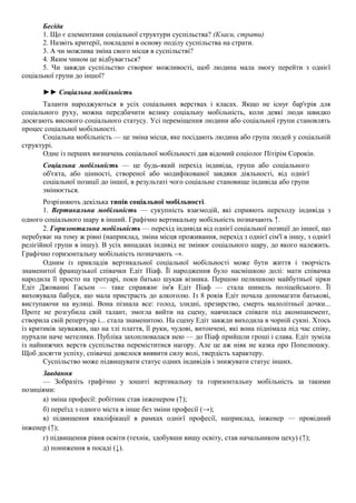Бесіда
1. Що є елементами соціальної структури суспільства? (Класи, страти)
2. Назвіть критерії, покладені в основу поділу суспільства на страти.
3. А чи можлива зміна свого місця в суспільстві?
4. Яким чином це відбувається?
5. Чи завжди суспільство створює можливості, щоб людина мала змогу перейти з однієї
соціальної групи до іншої?
►► Соціальна мобільність
Таланти народжуються в усіх соціальних верствах і класах. Якщо не існує бар'єрів для
соціального руху, можна передбачити велику соціальну мобільність, коли деякі люди швидко
досягають високого соціального статусу. Усі переміщення людини або соціальної групи становлять
процес соціальної мобільності.
Соціальна мобільність — це зміна місця, яке посідають людина або група людей у соціальній
структурі.
Одне із перших визначень соціальної мобільності дав відомий соціолог Пітірім Сорокін.
Соціальна мобільність — це будь-який перехід індивіда, групи або соціального
об'єкта, або цінності, створеної або модифікованої завдяки діяльності, від однієї
соціальної позиції до іншої, в результаті чого соціальне становище індивіда або групи
змінюється.
Розрізняють декілька типів соціальної мобільності.
1. Вертикальна мобільність — сукупність взаємодій, які сприяють переходу індивіда з
одного соціального шару в інший. Графічно вертикальну мобільність позначають ↑.
2. Горизонтальна мобільність — перехід індивіда від однієї соціальної позиції до іншої, що
перебуває на тому ж рівні (наприклад, зміна місця проживання, перехід з однієї сім'ї в іншу, з однієї
релігійної групи в іншу). В усіх випадках індивід не змінює соціального шару, до якого належить.
Графічно горизонтальну мобільність позначають →.
Одним із прикладів вертикальної соціальної мобільності може бути життя і творчість
знаменитої французької співачки Едіт Піаф. Її народження було насмішкою долі: мати співачка
народила її просто на тротуарі, поки батько шукав візника. Першою пелюшкою майбутньої зірки
Едіт Джованні Гасьон — таке справжнє ім'я Едіт Піаф — стала шинель поліцейського. Її
виховувала бабуся, що мала пристрасть до алкоголю. Із 8 років Едіт почала допомагати батькові,
виступаючи на вулиці. Вона пізнала все: голод, злидні, презирство, смерть малолітньої дочки...
Проте не розгубила свій талант, змогла вийти на сцену, навчилася співати під акомпанемент,
створила свій репертуар і... стала знаменитою. На сцену Едіт завжди виходила в чорній сукні. Хтось
із критиків зауважив, що на тлі плаття, її руки, чудові, витончені, які вона піднімала під час співу,
пурхали наче метелики. Публіка захоплювалася нею — до Піаф прийшли гроші і слава. Едіт зуміла
із найнижчих верств суспільства переміститися нагору. Але це аж ніяк не казка про Попелюшку.
Щоб досягти успіху, співачці довелося виявити силу волі, твердість характеру.
Суспільство може підвищувати статус одних індивідів і знижувати статус інших.
Завдання
— Зобразіть графічно у зошиті вертикальну та горизонтальну мобільність за такими
позиціями:
а) зміна професії: робітник став інженером (↑);
б) переїзд з одного міста в інше без зміни професії (→);
в) підвищення кваліфікації в рамках однієї професії, наприклад, інженер — провідний
інженер (↑);
г) підвищення рівня освіти (технік, здобувши вищу освіту, став начальником цеху) (↑);
д) пониження в посаді (↓).
 