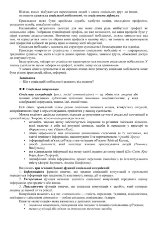 Шляхи, якими відбувається переміщення людей з одних соціальних груп до інших,
називають каналами соціальної мобільності, чи соціальними ліфтами.
Прикладами може бути: армійська служба, здобуття освіти, оволодіння професією,
укладання шлюбу, придбання майна.
Надзвичайно актуальним сьогодні для вас може стати роль майбутньої професії як
соціального ліфта. Вибравши гуманітарний профіль, ви вже визначаєте, що ваша професія буде у
сфері взаємин людина-людина. Вивчаючи тему соціальної мобільності, можна замислитись над
тим, чи користується попитом обрана вами професія в нашому місті, чи зможете ви пропонувати
свої професійні здібності на ринку праці в іншому місті або регіоні.
Соціальна мобільність залежить від структури суспільства і безпосередньо від індивіда.
Приклади «закритого» суспільства з низькою соціальною мобільністю — патріархальне,
традиційне суспільство, касти в Індії та деяких країнах Африки, замкнені групи, обмежений доступ
до статусної групи.
Індустріальне, «відкрите» суспільство характеризується високою соціальною мобільністю. У
такому суспільстві немає заборон на професії, шлюби, зміну місця проживання.
У межах одного суспільства й на окремих етапах його розвитку соціальна мобільність може
бути різною (революції, війни, реформи).
Запитання
— Що в соціальній мобільності залежить від людини?
►► Соціальна комунікація
Соціальна комунікація (англ. social communication) — це обмін між людьми або
іншими соціальними суб'єктами цілісними знаковими повідомленнями, у яких
відображені інформація, знання, ідеї, емоції тощо.
Цей обмін зумовлений цілим рядом соціально значимих оцінок, конкретних ситуацій,
комунікативних сфер і норм спілкування, прийнятих у даному суспільстві.
Можна виділити декілька основних підходів до розуміння сутності соціальної комунікації в
сучасній науці. Зокрема, комунікація розглядається як:
• механізм, завдяки якому забезпечується існування та розвиток людських відносин,
який включає в себе всі розумові символи, засоби їх передання у просторі та
збереження у часі (Чарльз Кулі);
• обмін інформацією між складними динамічними системами та їх частинами, які
здатні приймати інформацію, накопичувати її та перетворювати (Аркадій Урсул);
• інформаційний зв'язок суб'єкта з тим чи іншим об'єктом (Мойсей Каган),
• спосіб діяльності, який полегшує взаємне пристосування людей (Тамотсу
Шибутані);
• акт відправлення інформації від мозку однієї людини до мозку іншої (Пол Сміт, Кріс
Беррі,Алан Пулфорд);
• специфічний обмін інформацією, процес передання емоційного та інтелектуального
змісту (Андрій Звєрінцев, Альвіна Панфілова).
Виділяють три основні (базові) функції соціальної комунікації:
1. Інформаційна функція означає, що завдяки соціальній комунікації в суспільстві
передається інформація про предмети, їх властивості, явища, дії та процеси.
2. Експресивна функція визначає здатність соціальної комунікації передавати оцінну
інформацію про предмети або явища.
3. Прагматична функція означає, що соціальна комунікація є засобом, який спонукає
людину до певної дії та реакції.
Комунікація походить від лат. communicatio — єдність, передання, з'єднання, повідомлення,
пов'язаного з дієсловом communico — роблю спільним, повідомляю, з'єдную.
Поняття «комунікація» може вживатись у декількох значеннях:
• соціальна комунікація, спілкування між людьми та іншими соціальними суб'єктами;
• телекомунікації або зв'язок за допомогою технічних засобів;
 