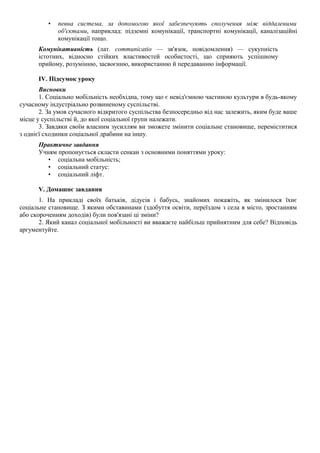 • певна система, за допомогою якої забезпечують сполучення між віддаленими
об'єктами, наприклад: підземні комунікації, транспортні комунікації, каналізаційні
комунікації тощо.
Комунікативність (лат. communicatio — зв'язок, повідомлення) — сукупність
істотних, відносно стійких властивостей особистості, що сприяють успішному
прийому, розумінню, засвоєнню, використанню й передаванню інформації.
IV. Підсумок уроку
Висновки
1. Соціально мобільність необхідна, тому що є невід'ємною частиною культури в будь-якому
сучасному індустріально розвиненому суспільстві.
2. За умов сучасного відкритого суспільства безпосередньо від нас залежить, яким буде ваше
місце у суспільстві й, до якої соціальної групи належати.
3. Завдяки своїм власним зусиллям ви зможете змінити соціальне становище, переміститися
з однієї сходинки соціальної драбини на іншу.
Практичне завдання
Учням пропонується скласти сенкан з основними поняттями уроку:
• соціальна мобільність;
• соціальний статус:
• соціальний ліфт.
V. Домашнє завдання
1. На прикладі своїх батьків, дідусів і бабусь, знайомих покажіть, як змінилося їхнє
соціальне становище. З якими обставинами (здобуття освіти, переїздом з села в місто, зростанням
або скороченням доходів) були пов'язані ці зміни?
2. Який канал соціальної мобільності ви вважаєте найбільш прийнятним для себе? Відповідь
аргументуйте.
 