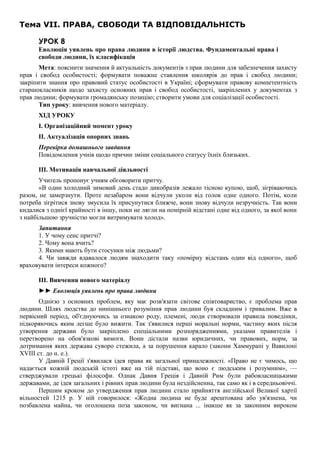 Тема VII. ПРАВА, СВОБОДИ ТА ВІДПОВІДАЛЬНІСТЬ
УРОК 8
Еволюція уявлень про права людини в історії людства. Фундаментальні права і
свободи людини, їх класифікація
Мета: пояснити значення й актуальність документів з прав людини для забезпечення захисту
прав і свобод особистості; формувати поважне ставлення школярів до прав і свобод людини;
закріпити знання про правовий статус особистості в Україні; сформувати правову компетентність
старшокласників щодо захисту основних прав і свобод особистості, закріплених у документах з
прав людини; формувати громадянську позицію; створити умови для соціалізації особистості.
Тип уроку: вивчення нового матеріалу.
ХІД УРОКУ
I. Організаційний момент уроку
II. Актуалізація опорних знань
Перевірка домашнього завдання
Повідомлення учнів щодо причин зміни соціального статусу їхніх близьких.
III. Мотивація навчальної діяльності
Учитель пропонує учням обговорити притчу.
«В один холодний зимовий день стадо дикобразів лежало тісною купою, щоб, зігріваючись
разом, не замерзнути. Проте незабаром вони відчули уколи від голок одне одного. Потім, коли
потреба зігрітися знову змусила їх присунутися ближче, вони знову відчули незручність. Так вони
кидалися з однієї крайності в іншу, поки не лягли на помірній відстані одне від одного, за якої вони
з найбільшою зручністю могли витримувати холод».
Запитання
1. У чому сенс притчі?
2. Чому вона вчить?
3. Якими мають бути стосунки між людьми?
4. Чи завжди вдавалося людям знаходити таку «помірну відстань один від одного», щоб
враховувати інтереси кожного?
III. Вивчення нового матеріалу
►► Еволюція уявлень про права людини
Однією з основних проблем, яку має розв'язати світове співтовариство, є проблема прав
людини. Шлях людства до нинішнього розуміння прав людини був складним і тривалим. Вже в
первісний період, об'єднуючись за ознакою роду, племені, люди створювали правила поведінки,
підкоряючись яким легше було вижити. Так з'явилися перші моральні норми, частину яких після
утворення держави було закріплено спеціальними розпорядженнями, указами правителів і
перетворено на обов'язкові вимоги. Вони дістали назви юридичних, чи правових, норм, за
дотримання яких держава суворо стежила, а за порушення карало (закони Хаммурапі у Вавилоні
XVIII ст. до н. е.).
У Давній Греції з'явилася ідея права як загальної приналежності. «Право не є чимось, що
надається кожній людській істоті вже на тій підставі, що воно є людським і розумним», —
стверджували грецькі філософи. Однак Давня Греція і Давній Рим були рабовласницькими
державами, де ідея загальних і рівних прав людини була нездійсненна, так само як і в середньовіччі.
Першим кроком до утвердження прав людини стало прийняття англійської Великої хартії
вільностей 1215 р. У ній говорилося: «Жодна людина не буде арештована або ув'язнена, чи
позбавлена майна, чи оголошена поза законом, чи вигнана ... інакше як за законним вироком
 