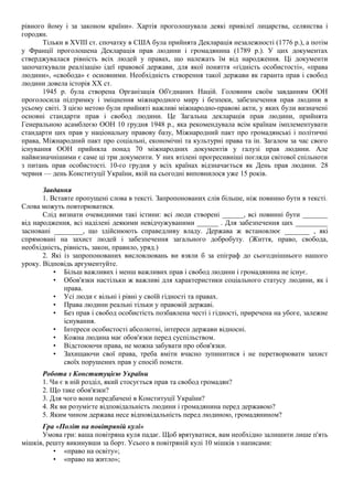 рівного йому і за законом країни». Хартія проголошувала деякі привілеї лицарства, селянства і
городян.
Тільки в XVIII ст. спочатку в США була прийнята Декларація незалежності (1776 р.), а потім
у Франції проголошена Декларація прав людини і громадянина (1789 р.). У цих документах
стверджувалася рівність всіх людей у правах, що належать їм від народження. Ці документи
започаткували реалізацію ідеї правової держави, для якої поняття «гідність особистості», «права
людини», «свобода» є основними. Необхідність створення такої держави як гаранта прав і свобод
людини довела історія XX ст.
1945 р. була створена Організація Об'єднаних Націй. Головним своїм завданням ООН
проголосила підтримку і зміцнення міжнародного миру і безпеки, забезпечення прав людини в
усьому світі. З цією метою були прийняті важливі міжнародно-правові акти, у яких були визначені
основні стандарти прав і свобод людини. Це Загальна декларація прав людини, прийнята
Генеральною асамблеєю ООН 10 грудня 1948 р., яка рекомендувала всім країнам імплементувати
стандарти цих прав у національну правову базу, Міжнародний пакт про громадянські і політичні
права, Міжнародний пакт про соціальні, економічні та культурні права та ін. Загалом за час свого
існування ООН прийняла понад 70 міжнародних документів у галузі прав людини. Але
найвизначнішими є саме ці три документи. У них втілені прогресивніші погляди світової спільноти
з питань прав особистості. 10-го грудня у всіх країнах відзначається як День прав людини. 28
червня — день Конституції України, якій на сьогодні виповнилося уже 15 років.
Завдання
1. Вставте пропущені слова в тексті. Запропонованих слів більше, ніж повинно бути в тексті.
Слова можуть повторюватися.
Слід визнати очевидними такі істини: всі люди створені ______, всі повинні бути _______
від народження, всі наділені деякими невідчужуваними ______ . Для забезпечення цих _________
засновані ________, що здійснюють справедливу владу. Держава ж встановлює _______ , які
спрямовані на захист людей і забезпечення загального добробуту. (Життя, право, свобода,
необхідність, рівність, закон, правило, уряд.)
2. Які із запропонованих висловлювань ви взяли б за епіграф до сьогоднішнього нашого
уроку. Відповідь аргументуйте.
• Більш важливих і менш важливих прав і свобод людини і громадянина не існує.
• Обов'язки настільки ж важливі для характеристики соціального статусу людини, як і
права.
• Усі люди є вільні і рівні у своїй гідності та правах.
• Права людини реальні тільки у правовій державі.
• Без прав і свобод особистість позбавлена честі і гідності, приречена на убоге, залежне
існування.
• Інтереси особистості абсолютні, інтереси держави відносні.
• Кожна людина має обов'язки перед суспільством.
• Відстоюючи права, не можна забувати про обов'язки.
• Захищаючи свої права, треба вміти вчасно зупинитися і не перетворювати захист
своїх порушених прав у спосіб помсти.
Робота з Конституцією України
1. Чи є в ній розділ, який стосується прав та свобод громадян?
2. Що таке обов'язки?
3. Для чого вони передбачені в Конституції України?
4. Як ви розумієте відповідальність людини і громадянина перед державою?
5. Яким чином держава несе відповідальність перед людиною, громадянином?
Гра «Політ на повітряній кулі»
Умова гри: ваша повітряна куля падає. Щоб врятуватися, вам необхідно залишити лише п'ять
мішків, решту викинувши за борт. Усього в повітряній кулі 10 мішків з написами:
• «право на освіту»;
• «право на житло»;
 