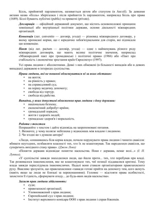 Білль, прийнятий парламентом, називається актом або статутом (в Англії). За деякими
актами назва «білль» зберігалася і після прийняття їх парламентом, наприклад Білль про права
(1689). Біллі бувають публічні (public) та приватні (private).
Декларація — офіційний державний документ, що містить основоположні принципи
зовнішньої або внутрішньої політики держави, основи діяльності міжнародних
організацій.
Конвенція (лат. conventio — договір, угода) — різновид міжнародного договору, у
якому прописані норми, що є юридично зобов'язувальним для сторін, які підписали
цю конвенцію.
Пакт (від лат. pactum — договір, угода) — одне з найменувань різного роду
міжнародних договорів, що мають велике політичне значення, наприклад
«Міжнародний пакт про громадянські і політичні права» (1966) або «Пакт про
стабільність і економічне зростання країн Євросоюзу» (1997).
Усі права людини є абсолютними. Деякі з них обмежені (в більшості випадків або в деяких
випадках) державою в інтересах суспільства.
Права людини, які не повинні обмежуватися ні за яких обставин:
• на життя;
• на рівність у правах;
• на справедливий суд;
• на першу медичну допомогу;
• свобода від тортур;
• свобода від рабства.
Випадки, у яких допустимі обмеження прав людини з боку держави:
• національна безпека;
• економічний добробут країни;
• громадський порядок;
• життя і здоров'я людей;
• громадське здоров'я і моральність.
Робота з текстом
Попрацюйте з текстом і дайте відповідь на запропоновані питання.
1. Визначте, у чому полягає небезпека у відносинах між владою і людиною.
2. Чи згодні ви з думкою автора?
«Люди, «опинившись біля керма влади, почали порушувати права людини і чинити свавілля:
вбивати неугодних, позбавляти власності тих, хто їх не влаштовував. Так народилося свавілля, що
суперечить вихідного стану права». (Джон Локк)
«Поняття держави відповідає поняттю насильства. Поки є держава, немає волі...» (І. П.
Луппол).
«У суспільстві завжди знаходилися люди, що йшли проти... тих, хто перебував при владі.
Так розвивалося інакомислення, яке не влаштовувало тих, чиї позиції піддавалися критиці. Тому
влада завжди переслідувала інакомислячих. Надалі вони ставали організаторами правозахисного
руху. Важливо зрозуміти, що правозахисники «завжди готові прийти на допомогу тим, кого женуть
(навіть якщо це люди не близькі за переконаннями). Головне — відстояти права особистості,
захистити її гідність, сформувати огиду... до будь-яких видів насильства».
Захист прав людини здійснюють:
• суди;
• правозахисні організації;
• Уповноважений з прав людини;
• Європейський суд з прав людини;
• Інститут верховного комісара ООН з прав людини і справ біженців.
 