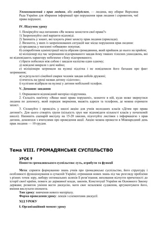 Уповноважений з прав людини, або омбудсмен, — людина, яку обирає Верховна
Рада України для збирання інформації про порушення прав людини і сприянтим, чиї
права порушені.
IV. Підсумок уроку
1. Поміркуйте над питанням «Як можна захистити свої права?»
1) Запропонуйте свої варіанти відповіді.
2) Запишіть у зошит, які існують рівні захисту прав людини (приклади).
2. Визначте, у яких із запропонованих ситуацій має місце порушення прав людини:
а) продавець у магазині «обважив» покупця;
б) співробітник адміністрації міста образив громадянина, який прийшов до нього на прийом;
в) міліціонер під час затримання підозрюваного завдав йому тяжких тілесних ушкоджень, які
не відповідають характеру небезпеки з боку підозрюваного;
г) брати побилися між собою і завдали каліцтва один одному;
д) невідомі викрали з дачі майно;
е) міліціонери затримали на вулиці підлітка і не повідомили його батькам про факт
затримання;
ж) в результаті сімейної сварки чоловік завдав побоїв дружині;
з) вчитель на уроці назвав дитину «ідіотом»;
і) хулігани відібрали на вулиці у дитини мобільний телефон.
V. Домашнє завдання
1. Опрацювати відповідний матеріал підручника.
2. Складіть пам'ятку «Якщо ваші права порушені», зазначте в ній, куди може звернутися
людина по допомогу, який порядок звернення, вкажіть адреси та телефони, де можна отримати
захист.
3. Сплануйте і проведіть у школі акцію для учнів молодших класів «Дітям про права
дитини!». Для цього створіть групи (кількість груп має відповідати кількості класів у початковій
школі). Напишіть сценарій виступу на 15-20 хвилин, підготуйте листівки з інформацією з прав
дитини, домовтеся з вчителями про проведення акції. Акцію можна провести в Міжнародний день
прав людини — 10 грудня.
Тема VIII. ГРОМАДЯНСЬКЕ СУСПІЛЬСТВО
УРОК 9
Поняття громадянського суспільства: суть, атрибути та функції
Мета: сприяти формуванню знань учнів про громадянське суспільство, його структуру і
особливості функціонування в сучасній Україні; отримання нових знань під час розгляду проблеми
з різних точок зору, вибору оптимальних шляхів її розв’язання; виховання відчуття причетності до
історії своєї країни, поваги до державної влади, законів, Конституції України як Основного Закону
держави; розвиток уміння вести дискусію, мати своє незалежне судження, аргументувати його,
вміння вислухати опонента.
Тип уроку: вивчення нового матеріалу.
Форма проведення уроку: лекція з елементами дискусії.
ХІД УРОКУ
I. Організаційний момент уроку
 
