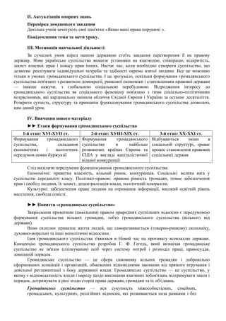 II. Актуалізація опорних знань
Перевірка домашнього завдання
Декілька учнів зачитують свої пам'ятки «Якщо ваші права порушені «.
Повідомлення теми та мети уроку.
III. Мотивація навчальної діяльності
За сучасних умов перед нашою державою стоїть завдання перетворення її на правову
державу. Нове українське суспільство вимагає установки на взаємодію, співпрацю, відкритість,
захист власних прав і повагу прав інших. Настає час, коли необхідно створити суспільство, що
дозволяє реалізувати індивідуальні потреби та здібності окремо взятої людини. Все це можливо
тільки в умовах громадянського суспільства. І це зрозуміло, оскільки формування громадянського
суспільства пов'язано з розвитком демократії, ринкової економіки і становленням правової держави
— інакше кажучи, з глобальною соціальною перебудовою. Відродження інтересу до
громадянського суспільства як соціального феномену пов'язано з тими соціально-політичними
потрясіннями, які кардинально змінили обличчя Східної Європи і України за останнє десятиліття.
Розкрити сутність, структуру та принципи функціонування громадянського суспільства дозволить
нам даний урок.
IV. Вивчення нового матеріалу
►► Етапи формування громадянського суспільства
1-й етап: ХУІ-ХУІІ ст. 2-й етап: ХУІІІ-ХІХ ст. 3-й етап: ХХ-ХХІ ст.
Формування громадянського
суспільства, складання
економічних і політичних
передумов появи буржуазії
Формування громадянського
суспільства в найбільш
розвинених країнах Європи та
США у вигляді капіталістичної
вільної конкуренції
Відбуваються зміни в
соціальній структурі, триває
процес становлення правових
соціальних держав
Слід виділити передумови функціонування громадянського суспільства.
Економічні: приватна власність, вільний ринок, конкуренція. Соціальні: велика вага у
суспільстві середнього класу. Політико-правові: правова рівність громадян, повне забезпечення
прав і свобод людини, їх захист, децентралізація влади, політичний плюралізм.
Культурні: забезпечення права людини на отримання інформації, високий освітній рівень
населення, свобода совісті.
►► Поняття «громадянське суспільство»
Закріплення приватним (цивільним) правом природних суспільних відносин є передумовою
формування суспільства вільних громадян, тобто громадянського суспільства (вільного від
держави).
Воно охоплює приватне життя людей, що саморозвивається (товарно-ринкову) економіку,
духовно-моральні та інші неполітичні відносини.
Ідея громадянського суспільства з'явилася в Новий час на противагу всевладдю держави.
Концепцію громадянського суспільства розробив Г. Ф. Гегель, який визначав громадянське
суспільство як зв'язок (спілкування) осіб через систему потреб і розподіл праці, правосуддя,
зовнішній порядок.
Громадянське суспільство — це сфера самовияву вільних громадян і добровільно
сформованих асоціацій і організацій, обмежених відповідними законами від прямого втручання і
довільної регламентації з боку державної влади. Громадянське суспільство — це суспільство, у
якому є відповідальність влади і народу щодо виконання взаємних зобов'язань підтримувати закон і
порядок, дотримувати в разі згоди сторін права держави, громадян та їх об'єднань.
Громадянське суспільство — вся сукупність міжособистісних, сімейних,
громадських, культурних, релігійних відносин, які розвиваються поза рамками і без
 