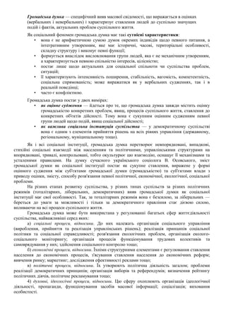 Громадська думка — специфічний вияв масової свідомості, що виражається в оцінках
(вербальних і невербальних) і характеризує ставлення людей до суспільно значущих
подій і фактів, актуальних проблем суспільного життя.
Як соціальний феномен громадська думка має такі сутнісні характеристики:
• вона є не арифметичною сумою думок окремих індивідів щодо певного питання, а
інтегративним утворенням, яке має історичні, часові, територіальні особливості,
складну структуру і виконує певні функції;
• формується внаслідок висловлювання групи людей, яка є не механічним утворенням,
а характеризується певною спільністю інтересів, цілісністю;
• постає лише щодо актуальних для соціальної спільноти чи суспільства проблем,
ситуацій;
• її характеризують інтенсивність поширення, стабільність, вагомість, компетентність,
соціальна спрямованість; може виражатися як у вербальних судженнях, так і в
реальній поведінці;
• часто є конфліктною.
Громадська думка постає у двох вимірах:
• як оцінне судження — йдеться про те, що громадська думка завжди містить оцінку
громадськістю конкретних проблем, явищ, процесів суспільного життя, ставлення до
конкретних об'єктів дійсності. Тому вона є сукупним оцінним судженням певної
групи людей щодо подій, явищ соціальної дійсності;
• як важлива соціальна інституція суспільства — у демократичному суспільстві
вона є одним з елементів прийняття рішень на всіх рівнях управління (державному,
регіональному, муніципальному тощо).
Як і всі соціальні інституції, громадська думка перетворює невпорядковані, випадкові,
стихійні соціальні взаємодії між населенням та політичними, управлінськими структурами на
впорядковані, тривалі, контрольовані, тобто окультурює цю взаємодію, оснащує її механізмами та
усталеними правилами. На думку сучасного українського соціолога В. Осовського, зміст
громадської думки як соціальної інституції постає як сукупне ставлення, виражене у формі
оцінного судження між суб'єктами громадської думки (громадськістю) та суб'єктами влади з
приводу оцінки, змісту, способу розв'язання певної політичної, економічної, екологічної, соціальної
проблеми.
На різних етапах розвитку суспільства, у різних типах суспільств за різних політичних
режимів (тоталітарних, ліберальних, демократичних) вияв громадської думки як соціальної
інституції має свої особливості. Так, за тоталітарних режимів вона є безсилою, за ліберальних —
береться до уваги за можливості і тільки за демократичного правління стає дієвою силою,
впливаючи на всі процеси суспільного життя.
Громадська думка може бути використана у регулюванні багатьох сфер життєдіяльності
суспільства, найважливіші серед яких:
а) соціальні процеси, відносини. До них належать організація соціального управління
(вироблення, прийняття та реалізація управлінських рішень); реалізація принципів соціальної
політики та соціальної справедливості; розв'язання екологічних проблем, організація еколого-
соціального моніторингу; організація процесів функціонування трудових колективів та
самоврядування у них; здійснення соціального контролю тощо;
б) економічні процеси, відносини. Їхніми структурними елементами є регулювання ставлення
населення до економічних процесів, з'ясування ставлення населення до економічних реформ;
вивчення ринку; маркетинг; дослідження ефективності реклами тощо;
в) політичні процеси, відносини. Їх утворюють політична діяльність загалом; проблеми
реалізації демократичних принципів; організація виборів та референдумів; визначення рейтингу
політичних діячів, політичне рекламування тощо;
4) духовні, ідеологічні процеси, відносини. Цю сферу охоплюють організація ідеологічної
діяльності, пропаганди, функціонування засобів масової інформації; соціалізація; виховання
особистості.
 
