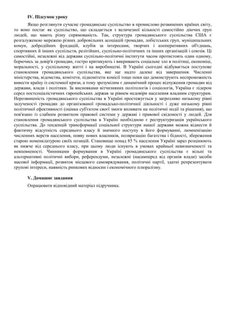 IV. Підсумок уроку
Якщо розглянути сучасне громадянське суспільство в промислово розвинених країнах світу,
то воно постає як суспільство, що складається з величезної кількості самостійно діючих груп
людей, що мають різну спрямованість. Так, структура громадянського суспільства США є
розгалуженою мережею різних добровільних асоціацій громадян, лобістських груп, муніципальних
комун, добродійних фундацій, клубів за інтересами, творчих і кооперативних об'єднань,
спортивних й інших суспільств, релігійних, суспільно-політичних та інших організацій і союзів. Ці
самостійні, незалежні від держави суспільно-політичні інститути часом протистоять один одному,
борючись за довір'я громадян, гостро критикують і викривають соціальне зло в політиці, економіці,
моральності, у суспільному житті і на виробництві. В Україні сьогодні відбувається поступове
становлення громадянського суспільства, яке ще надто далеке від завершення. Численні
міністерства, відомства, комітети, підкомітети комісії тощо поки що демонструють неспроможність
вивести країну із системної кризи, а тому зрозумілим є динамічний процес відчуження громадян від
держави, влади і політики. За висновками вітчизняних політологів і соціологів, Україна є лідером
серед постсоціалістичних європейських держав за рівнем недовіри населення владним структурам.
Нерозвиненість громадянського суспільства в Україні простежується у загрозливо низькому рівні
залученості громадян до організованої громадсько-політичної діяльності і дуже низькому рівні
політичної ефективності (оцінка суб'єктом своєї змоги впливати на політичні події та рішення), що
пов'язано із слабким розвитком правової системи у державі і правової свідомості у людей. Для
становлення громадянського суспільства в Україні необхідною є реструктуризація українського
суспільства. До тенденцій трансформації соціальної структури нашої держави можна віднести й
фактичну відсутність середнього класу й значного поступу в його формуванні, люмпенізацію
численних верств населення, появу нових власників, поляризацію багатства і бідності, збереження
старою номенклатурою своїх позицій. Становище понад 85 % населення Україні зараз розцінюють
як нижче від середнього класу, при цьому люди існують в умовах крайньої невизначеності та
невпевненості. Чинниками формування в Україні громадянського суспільства є вільні та
альтернативні політичні вибори, референдуми, незалежні (насамперед від органів влади) засоби
масової інформації, розвиток місцевого самоврядування, політичні партії, здатні репрезентувати
групові інтереси, наявність ринкових відносин і економічного плюралізму.
V. Домашнє завдання
Опрацювати відповідний матеріал підручника.
 