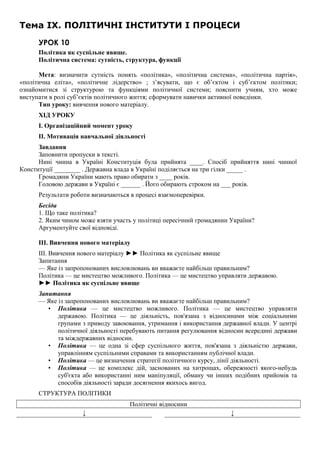 Тема IX. ПОЛІТИЧНІ ІНСТИТУТИ І ПРОЦЕСИ
УРОК 10
Політика як суспільне явище.
Політична система: сутність, структура, функції
Мета: визначити сутність понять «політика», «політична система», «політична партія»,
«політична еліта», «політичне лідерство» ; з’ясувати, що є об’єктом і суб’єктом політики;
ознайомитися зі структурою та функціями політичної системи; пояснити учням, хто може
виступати в ролі суб’єктів політичного життя; сформувати навички активної поведінки.
Тип уроку: вивчення нового матеріалу.
ХІД УРОКУ
I. Організаційний момент уроку
II. Мотивація навчальної діяльності
Завдання
Заповнити пропуски в тексті.
Нині чинна в Україні Конституція була прийнята ____. Спосіб прийняття нині чинної
Конституції ________ . Державна влада в Україні поділяється на три гілки _____ .
Громадяни України мають право обирати з ____ років.
Головою держави в Україні є ______ . Його обирають строком на ___ років.
Результати роботи визначаються в процесі взаємоперевірки.
Бесіда
1. Що таке політика?
2. Яким чином може взяти участь у політиці пересічний громадянин України?
Аргументуйте свої відповіді.
III. Вивчення нового матеріалу
III. Вивчення нового матеріалу ►► Політика як суспільне явище
Запитання
— Яке із запропонованих висловлювань ви вважаєте найбільш правильним?
Політика — це мистецтво можливого. Політика — це мистецтво управляти державою.
►► Політика як суспільне явище
Запитання
— Яке із запропонованих висловлювань ви вважаєте найбільш правильним?
• Політика — це мистецтво можливого. Політика — це мистецтво управляти
державою. Політика — це діяльність, пов'язана з відносинами між соціальними
групами з приводу завоювання, утримання і використання державної влади. У центрі
політичної діяльності перебувають питання регулювання відносин всередині держави
та міждержавних відносин.
• Політика — це одна зі сфер суспільного життя, пов'язана з діяльністю держави,
управлінням суспільними справами та використанням публічної влади.
• Політика — це визначення стратегії політичного курсу, лінії діяльності.
• Політика — це комплекс дій, заснованих на хитрощах, обережності якого-небудь
суб'єкта або використанні ним маніпуляції, обману чи інших подібних прийомів та
способів діяльності заради досягнення якихось вигод.
СТРУКТУРА ПОЛІТИКИ
Політичні відносини
↓ ↓
 
