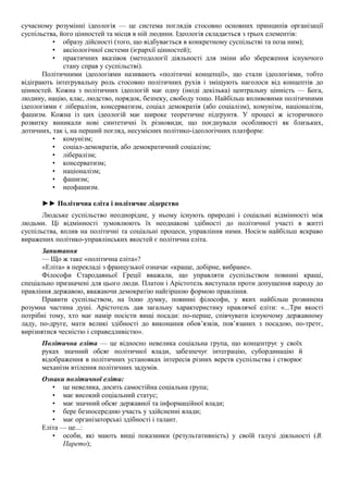 сучасному розумінні ідеологія — це система поглядів стосовно основних принципів організації
суспільства, його цінностей та місця в ній людини. Ідеологія складається з трьох елементів:
• образу дійсності (того, що відбувається в конкретному суспільстві та поза ним);
• аксіологічної системи (ієрархії цінностей);
• практичних вказівок (методології діяльності для зміни або збереження існуючого
стану справ у суспільстві).
Політичними ідеологіями називають «політичні концепції», що стали ідеологіями, тобто
відіграють інтегрувальну роль стосовно політичних рухів і зміщують наголоси від концептів до
цінностей. Кожна з політичних ідеологій має одну (іноді декілька) центральну цінність — Бога,
людину, націю, клас, людство, порядок, безпеку, свободу тощо. Найбільш впливовими політичними
ідеологіями є лібералізм, консерватизм, соціал демократія (або соціалізм), комунізм, націоналізм,
фашизм. Кожна із цих ідеологій має широке теоретичне підґрунтя. У процесі ж історичного
розвитку виникали нові синтетичні їх різновиди, що поєднували особливості як близьких,
дотичних, так і, на перший погляд, несумісних політико-ідеологічних платформ:
• комунізм;
• соціал-демократія, або демократичний соціалізм;
• лібералізм;
• консерватизм;
• націоналізм;
• фашизм;
• неофашизм.
►► Політична еліта і політичне лідерство
Людське суспільство неоднорідне, у ньому існують природні і соціальні відмінності між
людьми. Ці відмінності зумовлюють їх неоднакові здібності до політичної участі в житті
суспільства, вплив на політичні та соціальні процеси, управління ними. Носієм найбільш яскраво
виражених політико-управлінських якостей є політична еліта.
Запитання
— Що ж таке «політична еліта»?
«Еліта» в перекладі з французької означає «краще, добірне, вибране».
Філософи Стародавньої Греції вважали, що управляти суспільством повинні кращі,
спеціально призначені для цього люди. Платон і Арістотель виступали проти допущення народу до
правління державою, вважаючи демократію найгіршою формою правління.
Правити суспільством, на їхню думку, повинні філософи, у яких найбільш розвинена
розумна частина душі. Арістотель дав загальну характеристику правлячої еліти: «...Три якості
потрібні тому, хто має намір посісти вищі посади: по-перше, співчувати існуючому державному
ладу, по-друге, мати великі здібності до виконання обов’язків, пов’язаних з посадою, по-третє,
вирізнятися чесністю і справедливістю».
Політична еліта — це відносно невелика соціальна група, що концентрує у своїх
руках значний обсяг політичної влади, забезпечує інтеграцію, субординацію й
відображення в політичних установках інтересів різних верств суспільства і створює
механізм втілення політичних задумів.
Ознаки політичної еліти:
• це невелика, досить самостійна соціальна група;
• має високий соціальний статус;
• має значний обсяг державної та інформаційної влади;
• бере безпосередню участь у здійсненні влади;
• має організаторські здібності і талант.
Еліта — це...:
• особи, які мають вищі показники (результативність) у своїй галузі діяльності (В.
Парето);
 