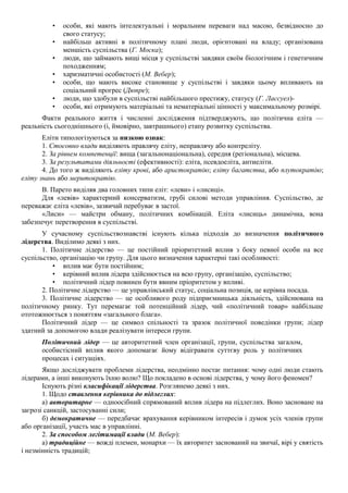 • особи, які мають інтелектуальні і моральним переваги над масою, безвідносно до
свого статусу;
• найбільш активні в політичному плані люди, орієнтовані на владу; організована
меншість суспільства (Г. Моска);
• люди, що займають вищі місця у суспільстві завдяки своїм біологічним і генетичним
походженням;
• харизматичні особистості (М. Вебер);
• особи, що мають високе становище у суспільстві і завдяки цьому впливають на
соціальний прогрес (Дюпре);
• люди, що здобули в суспільстві найбільшого престижу, статусу (Г. Лассуел)-
• особи, які отримують матеріальні та нематеріальні цінності у максимальному розмірі.
Факти реального життя і численні дослідження підтверджують, що політична еліта —
реальність сьогоднішнього (і, ймовірно, завтрашнього) етапу розвитку суспільства.
Еліти типологізуються за низкою ознак:
1. Стосовно влади виділяють правлячу еліту, неправлячу або контреліту.
2. За рівнем компетенції: вища (загальнонаціональна), середня (регіональна), місцева.
3. За результатами діяльності (ефективності): еліта, псевдоеліта, антиеліти.
4. До того ж виділяють еліту крові, або аристократію; еліту багатства, або плутократію;
еліту знань або меритократію.
В. Парето виділяв два головних типи еліт: «леви» і «лисиці».
Для «левів» характерний консерватизм, грубі силові методи управління. Суспільство, де
переважає еліта «левів», зазвичай перебуває в застої.
«Лиси» — майстри обману, політичних комбінацій. Еліта «лисиць» динамічна, вона
забезпечує перетворення в суспільстві.
У сучасному суспільствознавстві існують кілька підходів до визначення політичного
лідерства. Виділимо деякі з них.
1. Політичне лідерство — це постійний пріоритетний вплив з боку певної особи на все
суспільство, організацію чи групу. Для цього визначення характерні такі особливості:
• вплив має бути постійним;
• керівний вплив лідера здійснюється на всю групу, організацію, суспільство;
• політичний лідер повинен бути явним пріоритетом у впливі.
2. Політичне лідерство — це управлінський статус, соціальна позиція, це керівна посада.
3. Політичне лідерство — це особливого роду підприємницька діяльність, здійснювана на
політичному ринку. Тут перемагає той потенційний лідер, чий «політичний товар» найбільше
ототожнюється з поняттям «загального блага».
Політичний лідер — це символ спільності та зразок політичної поведінки групи; лідер
здатний за допомогою влади реалізувати інтереси групи.
Політичний лідер — це авторитетний член організації, групи, суспільства загалом,
особистісний вплив якого допомагає йому відігравати суттєву роль у політичних
процесах і ситуаціях.
Якщо досліджувати проблеми лідерства, неодмінно постає питання: чому одні люди стають
лідерами, а інші виконують їхню волю? Що покладено в основі лідерства, у чому його феномен?
Існують різні класифікації лідерства. Розглянемо деякі з них.
1. Щодо ставлення керівника до підлеглих:
а) авторитарне — одноосібний спрямований вплив лідера на підлеглих. Воно засноване на
загрозі санкцій, застосуванні сили;
б) демократичне — передбачає врахування керівником інтересів і думок усіх членів групи
або організації, участь мас в управлінні.
2. За способом легітимації влади (М. Вебер):
а) традиційне — вожді племен, монархи — їх авторитет заснований на звичаї, вірі у святість
і незмінність традицій;
 