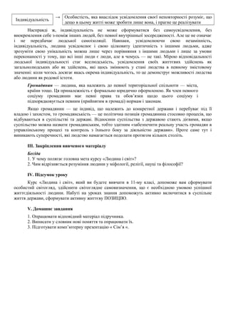 Індивідуальність
→ Особистість, яка внаслідок усвідомлення своєї неповторності розуміє, що
дещо в цьому житті може зробити лише вона, і прагне це реалізувати
Насправді ж, індивідуальність не може сформуватися без самоусвідомлення, без
виокремлення себе з-поміж інших людей, без певної внутрішньої зосередженості. Але це не означає
і не передбачає людської самоізоляції. Навпаки, усвідомлюючи свою незамінність,
індивідуальність, людина усвідомлює і свою цілковиту ідентичність з іншими людьми, адже
зрозуміти свою унікальність можна лише через порівняння з іншими людьми і лише за умови
переконаності у тому, що всі інші люди є люди, але в чомусь — не такі. Мірою відповідальності
людської індивідуальності стає вселюдськість, усвідомлення своїх життєвих здійснень як
загальнолюдських або як здійснень, які щось змінюють у стані людства в певному змістовому
значенні: коли чогось досягає якась окрема індивідуальність, то це демонструє можливості людства
або людини як родової істоти.
Громадянин — людина, яка належить до певної територіальної спільноти — міста,
країни тощо. Ця приналежність є формально юридично оформленою. Як член певного
соціуму громадянин має певні права та обов’язки щодо цього соціуму і
підпорядковується певним (прийнятим в громаді) нормам і законам.
Якщо громадянин — це індивід, що належить до конкретної держави і перебуває під її
владою і захистом, то громадянськість — це політична позиція громадянина стосовно процесів, що
відбуваються в суспільстві та державі. Відносини суспільства з державою стають дієвими, якщо
суспільство можна назвати громадянським, тобто здатним «забезпечити реальну участь громадян в
управлінському процесі та контроль з їхнього боку за діяльністю держави». Проте саме тут і
виникають суперечності, які людство намагається подолати протягом кількох століть.
III. Закріплення вивченого матеріалу
Бесіда
1. У чому полягає головна мета курсу «Людина і світ»?
2. Чим відрізняється розуміння людини у міфології, релігії, науці та філософії?
IV. Підсумок уроку
Курс «Людина і світ», який ви будете вивчати в 11-му класі, допоможе вам сформувати
особистий світогляд, здійснити світоглядне самовизначення, що є необхідною умовою успішної
життєдіяльності людини. Набуті на уроках знання допоможуть активно включитися в суспільне
життя держави, сформувати активну життєву ПОЗИЦІЮ.
V. Домашнє завдання
1. Опрацювати відповідний матеріал підручника.
2. Виписати у словник нові поняття та опрацювати їх.
3. Підготувати комп’ютерну презентацію « Сім’я «.
 