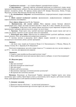 б) раціонально-легальне — тут лідерів обирають демократичним шляхом;
в) харизматичне — феномен харизми заснований винятково на особистості лідера, якому
приписують божественні здібності. Від мас вимагають цілковитої особистої відданості вождю, який
виконує «історичну місію». Як приклад можна навести Ю. Цезаря, Наполеона, Леніна, Гітлера,
Муссоліні, Сталіна, Мао Цзедуна, Кім Ір Сена, Ф. Кастро.
3. За «масштабами» лідерства: загальнонаціональні; лідери регіональні; лідери соціальних
груп, верств.
4. Щодо наявної політичної системи: функціональні; дисфункціональні; конформіст
(пристосуванець); неконформіст.
Збірні образи лідера виділив М. Дж. Херманн.
1. Прапороносець, або велика людина. Його вирізняє власне бачення дійсності,
привабливий ідеал, «мрія», що може захопити маси (В. І. Ленін, М. Л. Кінг, Хомейні, Ш. де Голль).
2. Служитель. Лідер цього типу завжди прагне виступити в ролі виразника інтересів своїх
прихильників і виборців, орієнтується на їх думку і діє від їх імені.
3. Торговець. Лідер цього типу здатний настільки привабливо подати масам свої ідеї та
плани, що змушує «купити» ці ідеї і залучає маси до їх виконання.
4. Пожежний тип лідера. Орієнтується на найактуальніші суспільні проблеми, насущні
вимоги моменту. Його дії визначаються конкретною ситуацією.
У чистому вигляді в реальному житті образи лідерів зазвичай не зустрічаються, а
поєднуються в політичних діячах у різних пропорціях.
Завдання
— До якого типу лідерів ви б віднесли Петра І, Б. Хмельницького, І. Мазепу, Миколу II,
Леніна, Сталіна, М. С. Хрущова, В. Ф. Януковича?
Політологи підрахували, що успіх лідера тільки на 7 % залежить від того, що він говорить, і
на 55 % — від того, яке враження він справляє.
Запитання
1. Скажіть, а вам подобається будь-який політик і чому?
2. Якщо найближчим часом вам довелось брати участь у виборах, то кого б ви підтримали?
IV. Підсумок уроку
Бесіда
1. Що таке політика?
2. Які види політики ви запам’ятали?
3. Що таке влада?
4. Назвіть суб’єктів політики.
5. Що визначає структуру політичної системи суспільства?
6. Які функції має політична система?
Висновок. Відповідно до Конституції України громадяни України мають цілу низку
політичних прав і свобод. Вони беруть участь у політичному житті, будучи, суб’єктами політики.
Отже, треба формувати в собі навички активної поведінки.
V. Домашнє завдання
1. Написати твір-есе «Політика — це мистецтво можливого».
2. Підготувати повідомлення про політичні партії, які діють в Україні.
 