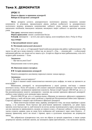 Тема X. ДЕМОКРАТІЯ
УРОК 11
Поняття, форми та принципи демократії.
Вибори як інструмент демократії
Мета: розкрити сутність демократичного політичного режиму; визначити основні
компоненти та різновиди, проаналізувати рівень свободи особистості за демократичного
політичного режиму; розвивати комунікативні здібності учнів, вміння аналізувати тексти
навчальних посібників, виконувати завдання; виховувати творчі здібності та критичне мислення
учнів.
Тип уроку: вивчення нового матеріалу.
Форма проведення: лекція з елементами бесіди.
Епіграф: Демократія — це ім’я, яке дають народу, коли потребують його. Робер де Флер
ХІД УРОКУ
І. Організаційний момент уроку
II. Мотивація навчальної діяльності
Ще у VI ст. до н. е. у Стародавній Греції відбулася розмова між рабом і рабовласником: «Чи
знаєш ти, раб, що я можу вчинити з тобою так, як захочу?». «Так, — відповів раб, — я обплутаний
кайданами рабства, але думки мої не знають пут». Історія не зберегла імені рабовласника, а ось ім’я
мудрого раба залишила — Езоп.
Запитання
— Що мав на увазі Езоп?
Повідомлення теми та мети уроку.
III. Вивчення нового матеріалу
►► Історія виникнення демократії
Поняття демократія в дослівному перекладі означає «влада народу».
Запитання
1. Чи добре, коли всі керують?
2. Якщо в машині кожен намагатиметься виконати роль шофера, чи може це призвести до
катастрофи?
Виникнення демократії, за загальноприйнятою у науці думкою, пов’язано з появою
античного полісу. Поліс об’єднував у собі елемент цивільної самоврядної громади і був частиною
міської структури з розвиненою приватною власністю. Батько історії Геродот (484-425 рр. до н. е.)
був родоначальником поняття «демократія» і виділяв два основні принципи афінської демократії:
свободу слова і рівність всіх громадян перед законом.
Фукідід (460-395 рр. до н. е.) записав відому «Промову на панахиді» афінського державного
діяча Перікла, у якій той віддає шану загиблим у перший рік Пелопоннеської війни (між Афінами і
Спартою) афінянам і говорить про особливості афінської демократії.
«... Наша конституція називає нашу державу демократією тому, що влада перебуває в руках
народу, а не меншини. Коли йдеться про розв’язання приватних конфліктів, усі рівні перед
законом; коли йдеться про те, щоб покласти на когось велику відповідальність перед суспільством,
для нас важлива не приналежність людини до певного класу, а її реальні здібності. І якщо людина
здатна служити державі, вона не може бути позбавлена цієї можливості через свою бідність ...У
нашому приватному житті ми вільні і терпимі, проте в суспільних відносинах ми дотримуємо
закону.
Ми добровільно підкоряємося тим, кого ми обрали до органів управління, а також суворо
дотримуємо законів, особливо законів, що захищають права пригноблених, і тих неписаних законів,
 