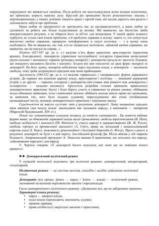 порушувати які вважається ганьбою. Після роботи ми насолоджуємося всіма видами відпочинку,
що приносять користь нашому духу. Круглий рік проводимо безліч різноманітних змагань і
жертвоприношень; у наших домівках панують краса і гарний смак, які щодня дарують нам радість і
допомагають забути про проблеми.
Наша любов до прекрасного не призводить нас до екстравагантності, а наша любов до
духовного не робить нас більш піддатливими до впливу. Ми вважаємо, що багатство треба
використовувати розумно, а не обирати його за об’єкт для вихваляння. У нашій країні кожного
турбують не тільки свої власні проблеми, а й проблеми держави в цілому: навіть ті, хто опікується
виключно своїми справами, прекрасно поінформовані в галузі політики — і в цьому наша
особливість. Ми не вважаємо, що той, хто не цікавиться політикою, зайнятий своїми справами, ми
вважаємо, що це взагалі не справа...»
Платон (427-347 рр. до н. е.) виділяв п’ять форм правління: аристократію (правління
кращих, благородних); тимократію (правління честолюбних); олігархію (правління нечисленної
групи сильних і заможних); тиранію (різновид монархії) і демократію (результат заколоту бідняків,
що знищують виганяють багатих і знатних). Згодом він звів типологію до двох форм: монархії та
демократії. На його думку, монархія небезпечна через надлишок влади, а демократія — надлишок
свободи, тому треба дотримувати середини між цими крайнощами.
Арістотель (384-322 рр. до н. е.) виділяв «правильні» і «неправильні» форми державного
устрою. До перших він відносив царську владу, аристократію і політику — змішаний державний
устрій, а до других — тиранію, олігархію і демократію (він ставив знак рівності між демократією і
охлократією — «владою натовпу»). Арістотель розробив головні принципи правильного
демократичного правління: багаті і бідні беруть участь в управлінні на рівних умовах; обіймання
посад обмежене майновим, хоча і невисоким цензом; обіймати посади мають право всі громадяни,
за винятком тих, кого було піддано судовому переслідуванню або атіміі (позбавлення
громадянської честі); основою демократичного правління є панування закону.
Середньовіччя не внесло суттєвих змін у розуміння демократії. Лише наприкінці середніх
віків виникла ідея поділу влади: законодавча має належати народу, а виконавча — монархові
(Марсилій Падуанський, XIV ст.).
Новий час ознаменувався сплеском інтересу до поняття «демократія» . Це поняття набуває
форми вимог до обмеження державної влади щодо громадянина: свобода віросповідання (В. Пені),
свобода особистості і власності (ПІ. Монтеск’є), участь народу в державотворенні (Ж. Ж. Руссо),
свобода торгівлі та промислової діяльності (А. Сміт), право на легальний і ненасильницький
спротив владі (І. Кант), можливість революційної і бунтівної боротьби (І. Фіхте). Проте єдності в
розумінні демократії не було і в цей період. Англійський філософ Дж. Мілль вбачав у ній тиранію
більшості. Американський президент А. Лінкольн вважав її правлінням, що походить від народу,
здійснюваним народом і для народу.
У. Черчіль говорив: «У демократії багато недоліків, але поки що не знайдено нічого
кращого».
►► Демократичний політичний режим
У сучасній політології виділяють три політичні режими: демократичний, авторитарний,
тоталітарний.
Політичний режим — це система методів, способів і засобів здійснення політичної
влади.
Демократія (від грецьк. demos — народ + kratos — влада) — політичний режим,
заснований на визнанні верховенства законів і народовладдя.
Гасло демократичного політичного режиму: «Дозволено все, що не заборонено законом».
Характерні ознаки режиму:
• народ — джерело влади;
• поділ влади (законодавча, виконавча, судова);
• правова держава;
• права особистості закріплені законом і гарантовані;
 