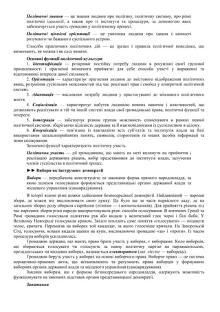 Політичні знання — це знання людини про політику, політичну систему, про різні
політичні ідеології, а також про ті інститути та процедури, за допомогою яких
забезпечується участь громадян у політичному процесі.
Політичні ціннісні орієнтації — це уявлення людини про ідеали і цінності
розумного чи бажаного суспільного устрою.
Способи практичних політичних дій — це зразки і правила політичної поведінки, що
визначають, як можна і як слід чинити.
Основні функції політичної культури
1. Ідентифікація — розкриває постійну потребу людини в розумінні своєї групової
приналежності і прагненні визначити прийнятні для себе способи участі у вираженні та
відстоюванні інтересів даної спільності.
2. Орієнтація — характеризує прагнення людини до змістового відображення політичних
явищ, розуміння суспільних можливостей під час реалізації прав і свобод у конкретній політичній
системі.
3. Адаптація — висловлює потребу людини у пристосуванні до мінливого політичного
життя.
4. Соціалізація — характеризує набуття людиною певних навичок і властивостей, що
дозволяють реалізувати в тій чи іншій системі влади свої громадянські права, політичні функції та
інтереси.
5. Інтеграція — забезпечує різним групам можливість співіснувати в рамках певної
політичної системи, зберігаючи цілісність держави та її взаємовідносини із суспільством в цілому.
6. Комунікація — пов’язана із взаємодією всіх суб’єктів та інститутів влади на базі
використання загальноприйнятих понять, символів, стереотипів та інших засобів інформації та
мови спілкування.
Зазначені функції характеризують політичну участь.
Політична участь — дії громадянина, що мають на меті вплинути на прийняття і
реалізацію державних рішень, вибір представників до інститутів влади, залучення
членів суспільства в політичний процес.
►► Вибори як інструмент демократії
Вибори — передбачена конституцією та законами форма прямого народовладдя, за
якою шляхом голосування формуються представницькі органи державної влади та
місцевого управління (самоврядування).
В історії відомі різні шляхи здійснення безпосередньої демократії. Найдавніший — народні
збори, де кожен міг висловлювати свою думку. Це було ще за часів первісного ладу, де на
загальних зборах роду обирали старійшин (пізніше — і воєначальників). Для прийняття рішень під
час народних зборів різні народи використовували різні способи голосування. В античних Греції та
Римі громадяни голосували підняттям рук або кидали у величезний глек чорні і білі боби. У
Великому Новгороді голосували криком. Звідси походить саме поняття «голосувати» — подавати
голос, кричати. Перемагав на виборах той кандидат, за якого голосніше кричали. На Запорозькій
Січі, голосуючи, козаки кидали шапки на купи, висловлюючи громадою «за» і «проти». Із часом
процедура виборів ускладнилась.
Громадяни держави, що мають право брати участь у виборах, є виборцями. Коло виборців,
що збираються голосувати чи голосують за певну політичну партію на парламентських,
президентських чи місцевих виборах, називається електоратом (лат. elector — виборець).
Громадяни беруть участь у виборах на основі виборчого права. Виборче право — це система
нормативно-правових актів, що встановлюють та регулюють права виборців у формуванні
виборних органів державної влади та місцевого управління (самоврядування).
Завдяки виборам, що є формою безпосереднього народовладдя, одержують можливість
функціонувати на законних підставах органи представницької демократії.
Запитання
 